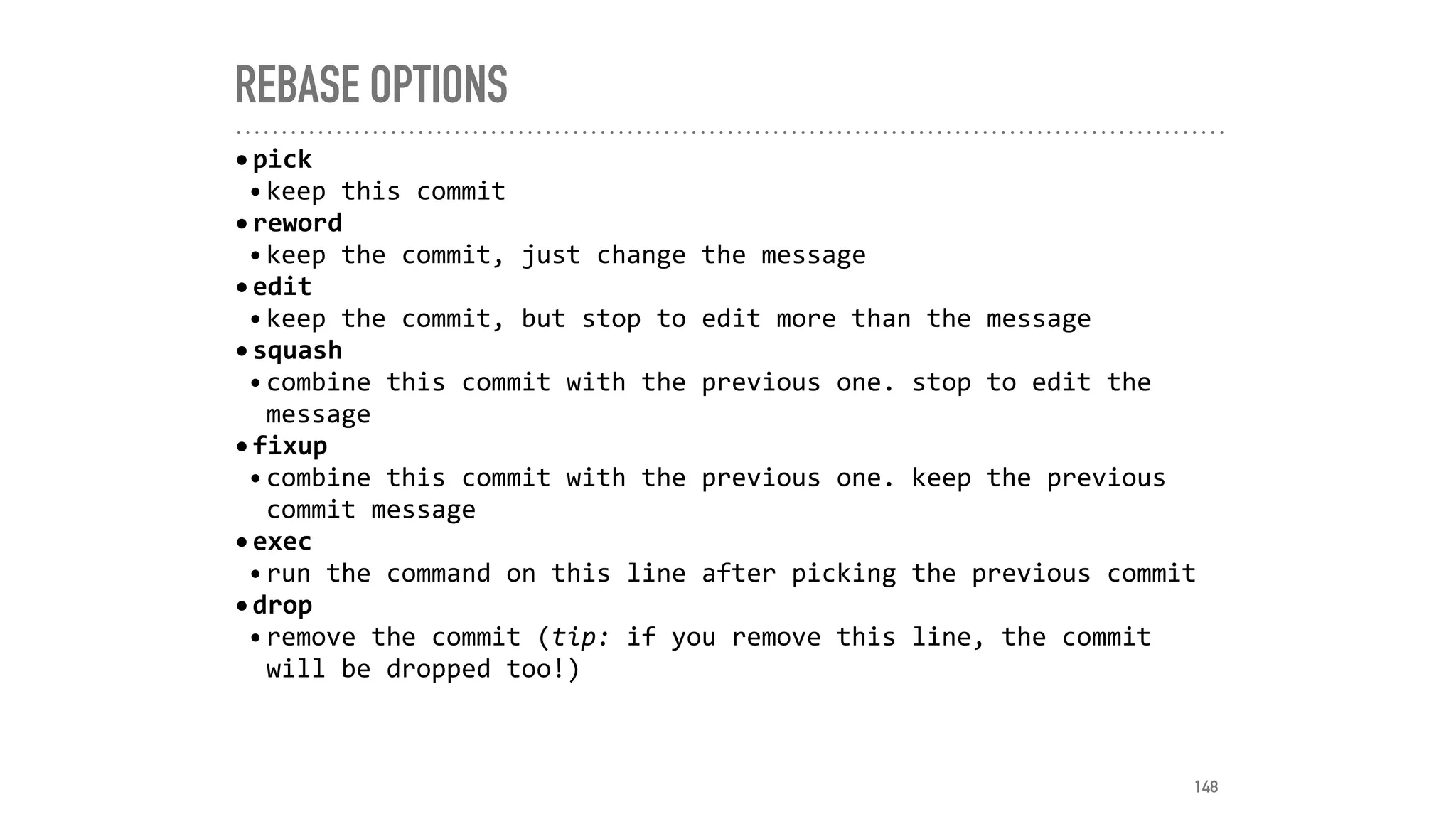 REBASE OPTIONS
•pick	
•keep	this	commit	
•reword	
•keep	the	commit,	just	change	the	message	
•edit	
•keep	the	commit,	but	stop	to	edit	more	than	the	message		
•squash	
•combine	this	commit	with	the	previous	one.	stop	to	edit	the	
message		
•fixup	
•combine	this	commit	with	the	previous	one.	keep	the	previous	
commit	message	
•exec	
•run	the	command	on	this	line	after	picking	the	previous	commit	
•drop	
•remove	the	commit	(tip:	if	you	remove	this	line,	the	commit	
will	be	dropped	too!)
148
 