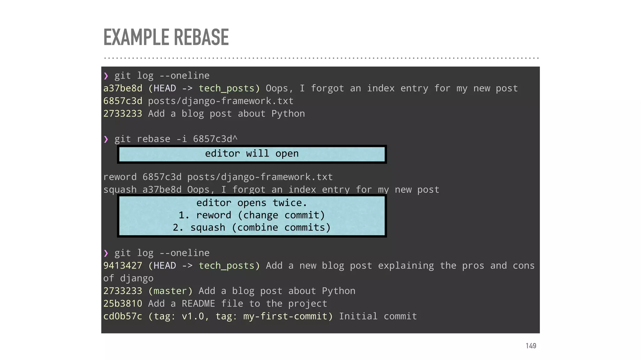 EXAMPLE REBASE
❯ git log --oneline
a37be8d (HEAD -> tech_posts) Oops, I forgot an index entry for my new post
6857c3d posts/django-framework.txt
2733233 Add a blog post about Python
❯ git rebase -i 6857c3d^
reword 6857c3d posts/django-framework.txt
squash a37be8d Oops, I forgot an index entry for my new post
❯ git log --oneline
9413427 (HEAD -> tech_posts) Add a new blog post explaining the pros and cons
of django
2733233 (master) Add a blog post about Python
25b3810 Add a README file to the project
cd0b57c (tag: v1.0, tag: my-first-commit) Initial commit
editor	will	open
editor	opens	twice.	
1.	reword	(change	commit)	
2.	squash	(combine	commits)
149
 
