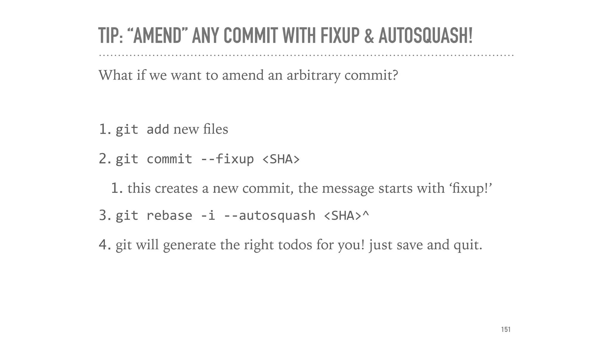 TIP: “AMEND” ANY COMMIT WITH FIXUP & AUTOSQUASH!
What if we want to amend an arbitrary commit?
1. git	add new ﬁles
2. git	commit	--fixup	<SHA>	
1. this creates a new commit, the message starts with ‘ﬁxup!’
3. git	rebase	-i	--autosquash	<SHA>^
4. git will generate the right todos for you! just save and quit.
151
 