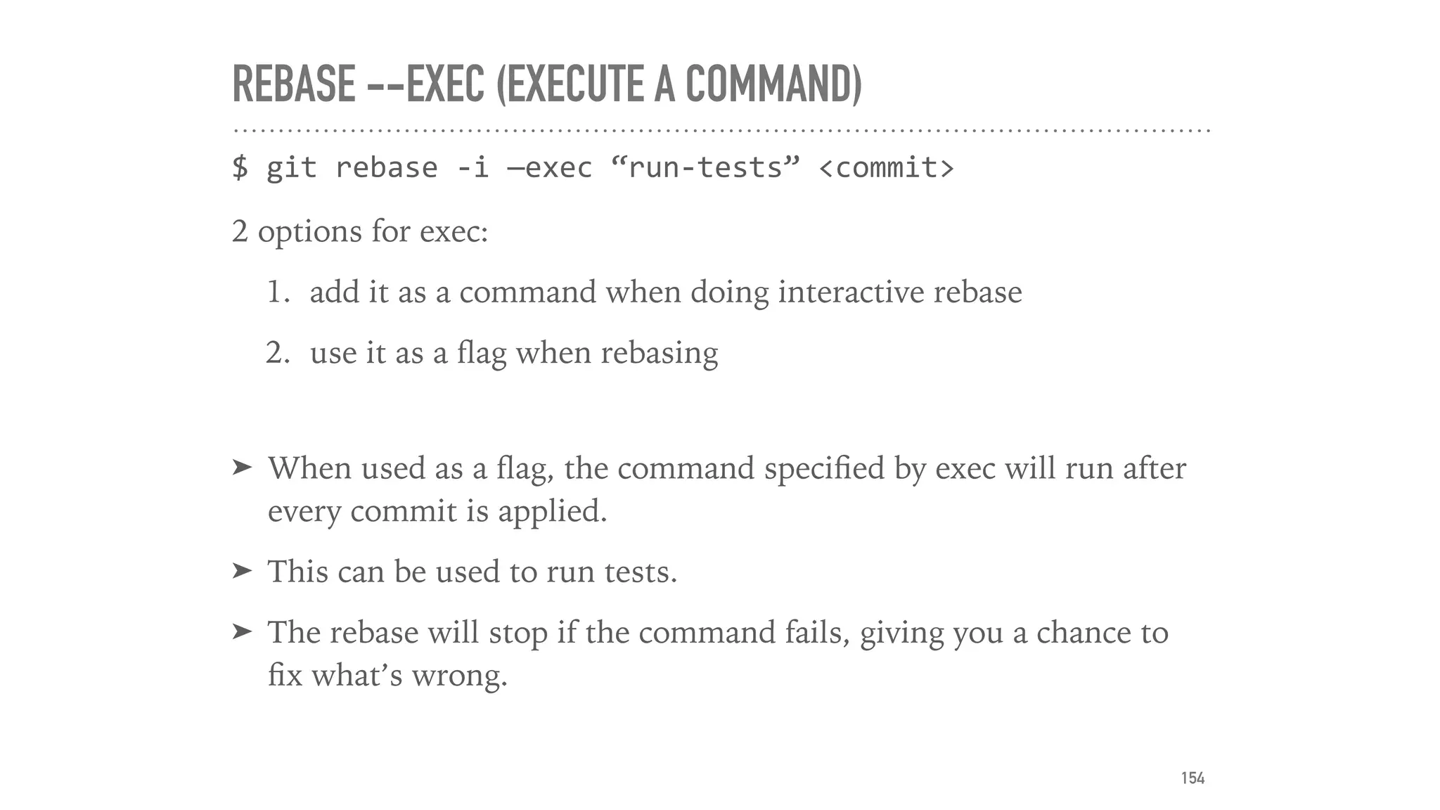 REBASE --EXEC (EXECUTE A COMMAND)
$	git	rebase	-i	—exec	“run-tests”	<commit>	
2 options for exec:
1. add it as a command when doing interactive rebase
2. use it as a ﬂag when rebasing
➤ When used as a ﬂag, the command speciﬁed by exec will run after
every commit is applied.
➤ This can be used to run tests.
➤ The rebase will stop if the command fails, giving you a chance to
ﬁx what’s wrong.
154
 