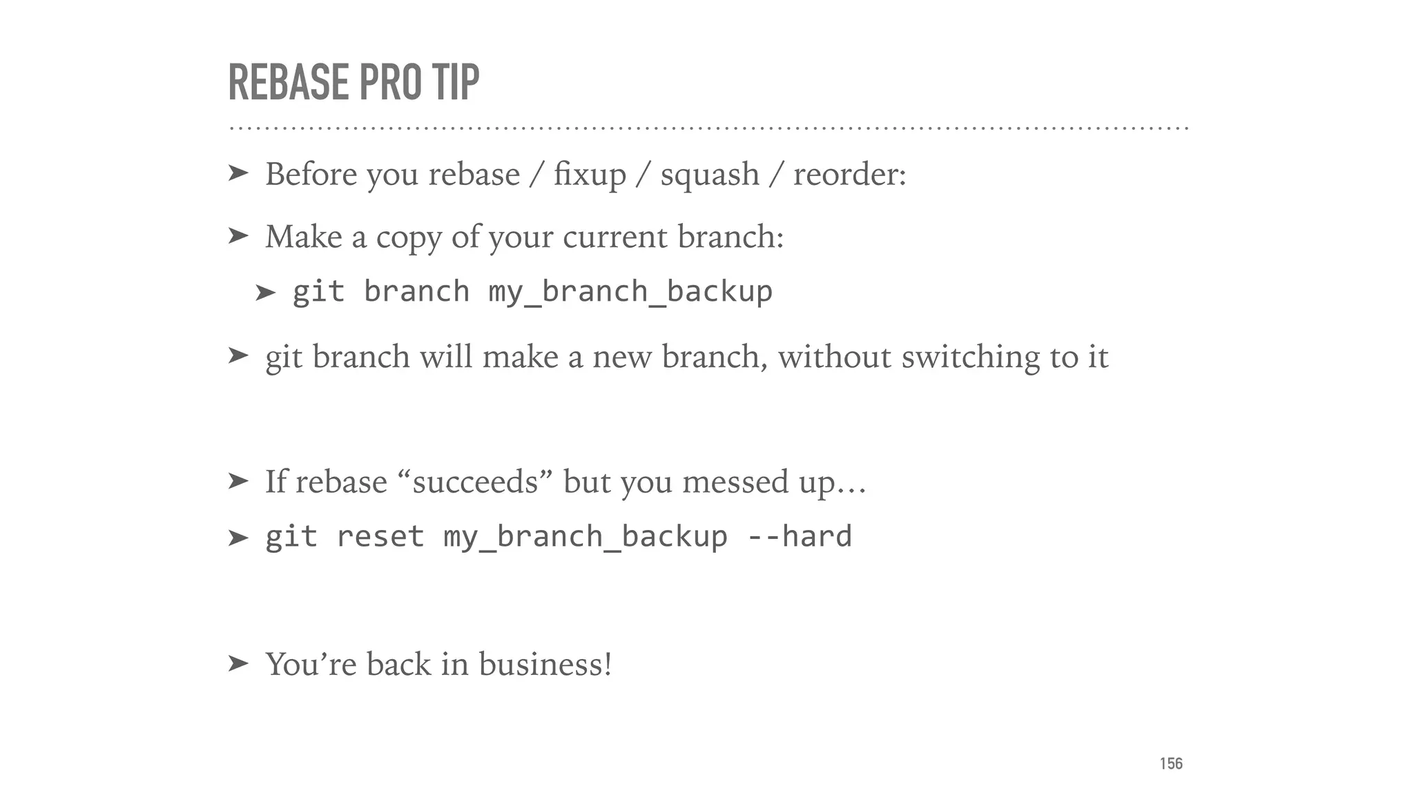 REBASE PRO TIP
➤ Before you rebase / ﬁxup / squash / reorder:
➤ Make a copy of your current branch:
➤ git	branch	my_branch_backup	
➤ git branch will make a new branch, without switching to it
➤ If rebase “succeeds” but you messed up…
➤ git	reset	my_branch_backup	--hard	
➤ You’re back in business!
156
 