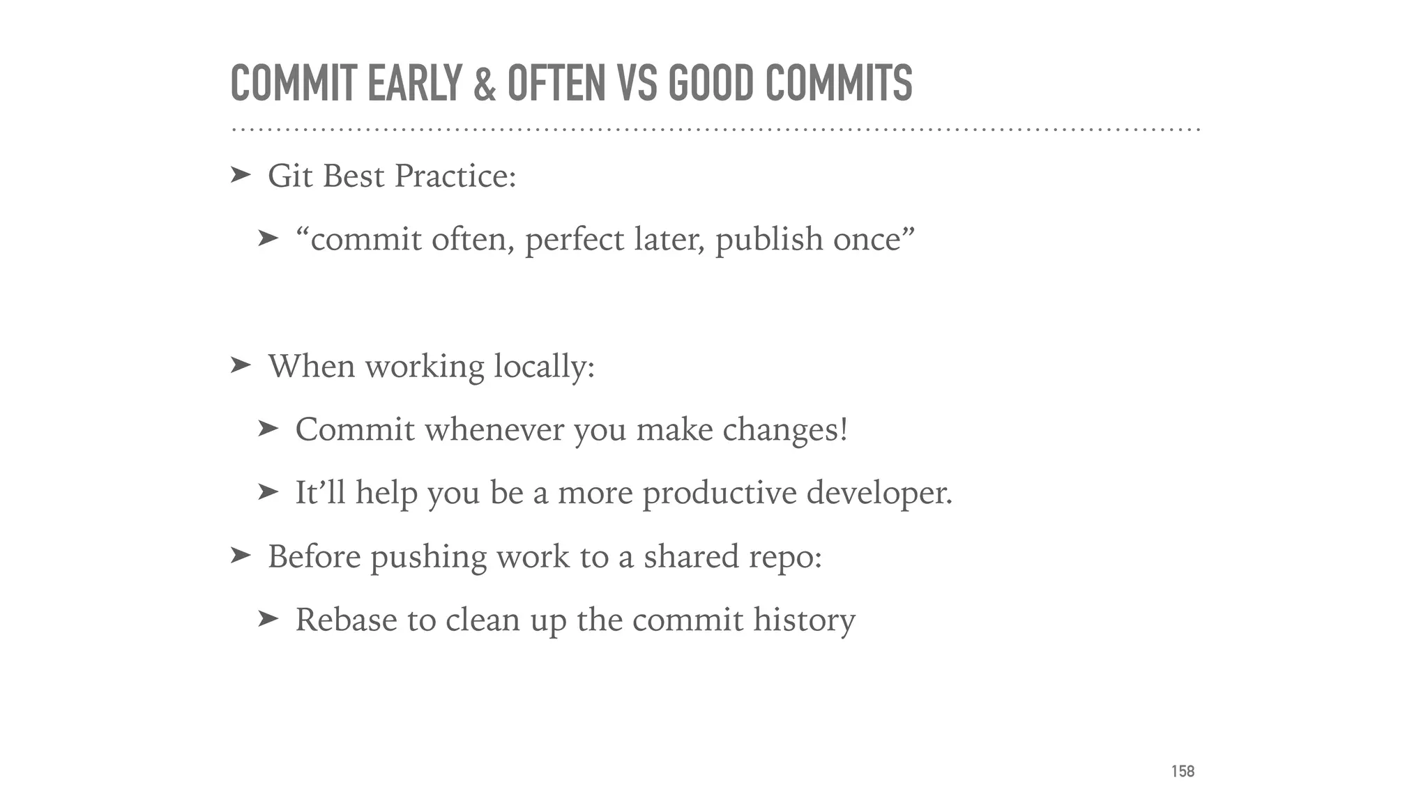 COMMIT EARLY & OFTEN VS GOOD COMMITS
➤ Git Best Practice:
➤ “commit often, perfect later, publish once”
➤ When working locally:
➤ Commit whenever you make changes!
➤ It’ll help you be a more productive developer.
➤ Before pushing work to a shared repo:
➤ Rebase to clean up the commit history
158
 