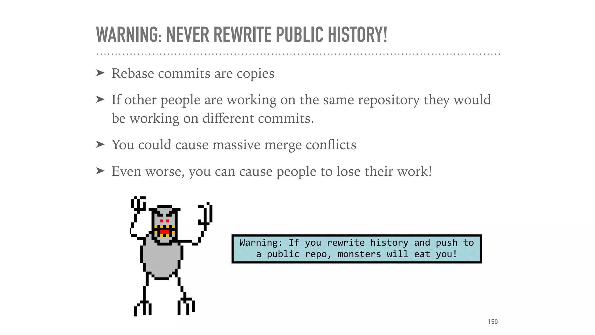 WARNING: NEVER REWRITE PUBLIC HISTORY!
➤ Rebase commits are copies
➤ If other people are working on the same repository they would
be working on diﬀerent commits.
➤ You could cause massive merge conﬂicts
➤ Even worse, you can cause people to lose their work!
Warning:	If	you	rewrite	history	and	push	to	
a	public	repo,	monsters	will	eat	you!
159
 