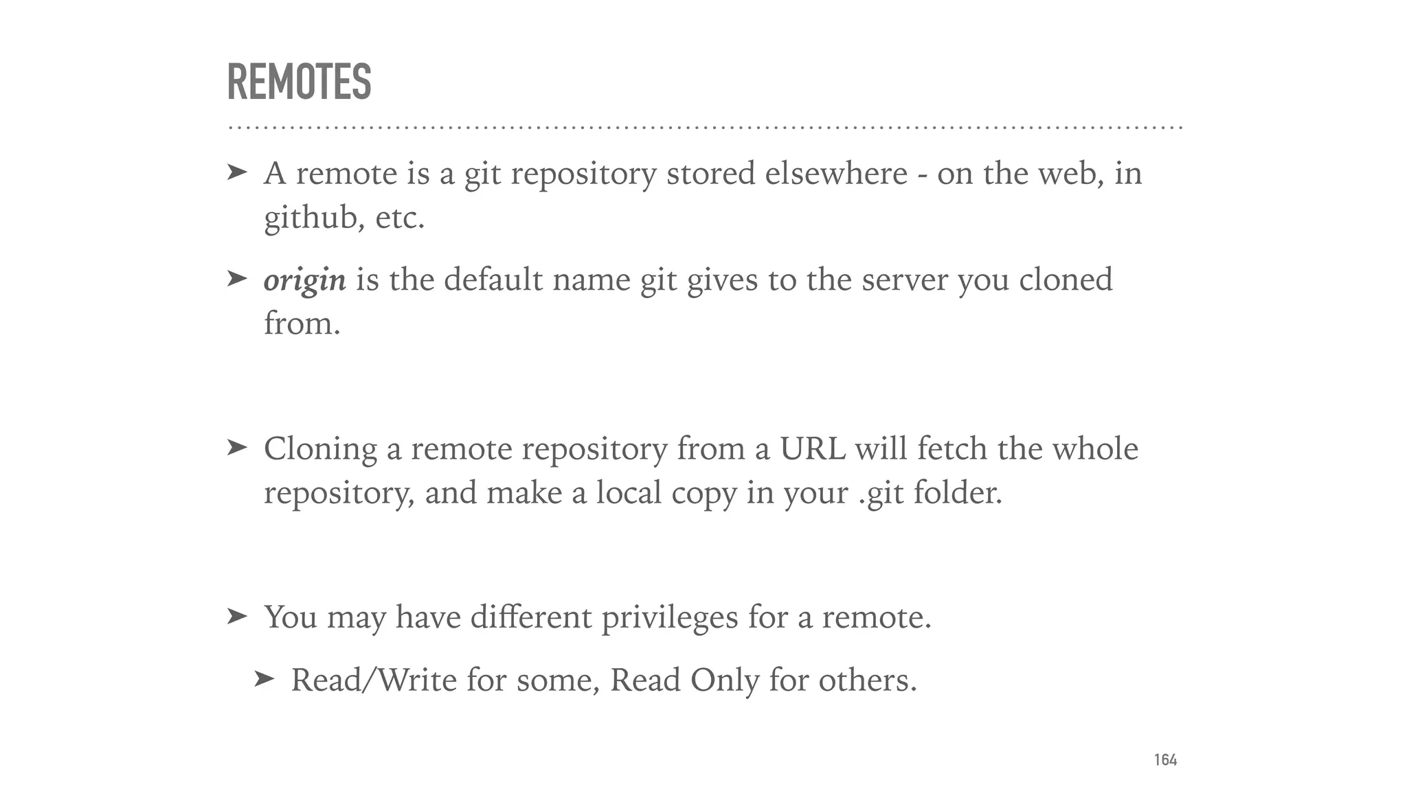 REMOTES
➤ A remote is a git repository stored elsewhere - on the web, in
github, etc.
➤ origin is the default name git gives to the server you cloned
from.
➤ Cloning a remote repository from a URL will fetch the whole
repository, and make a local copy in your .git folder.
➤ You may have diﬀerent privileges for a remote.
➤ Read/Write for some, Read Only for others.
164
 