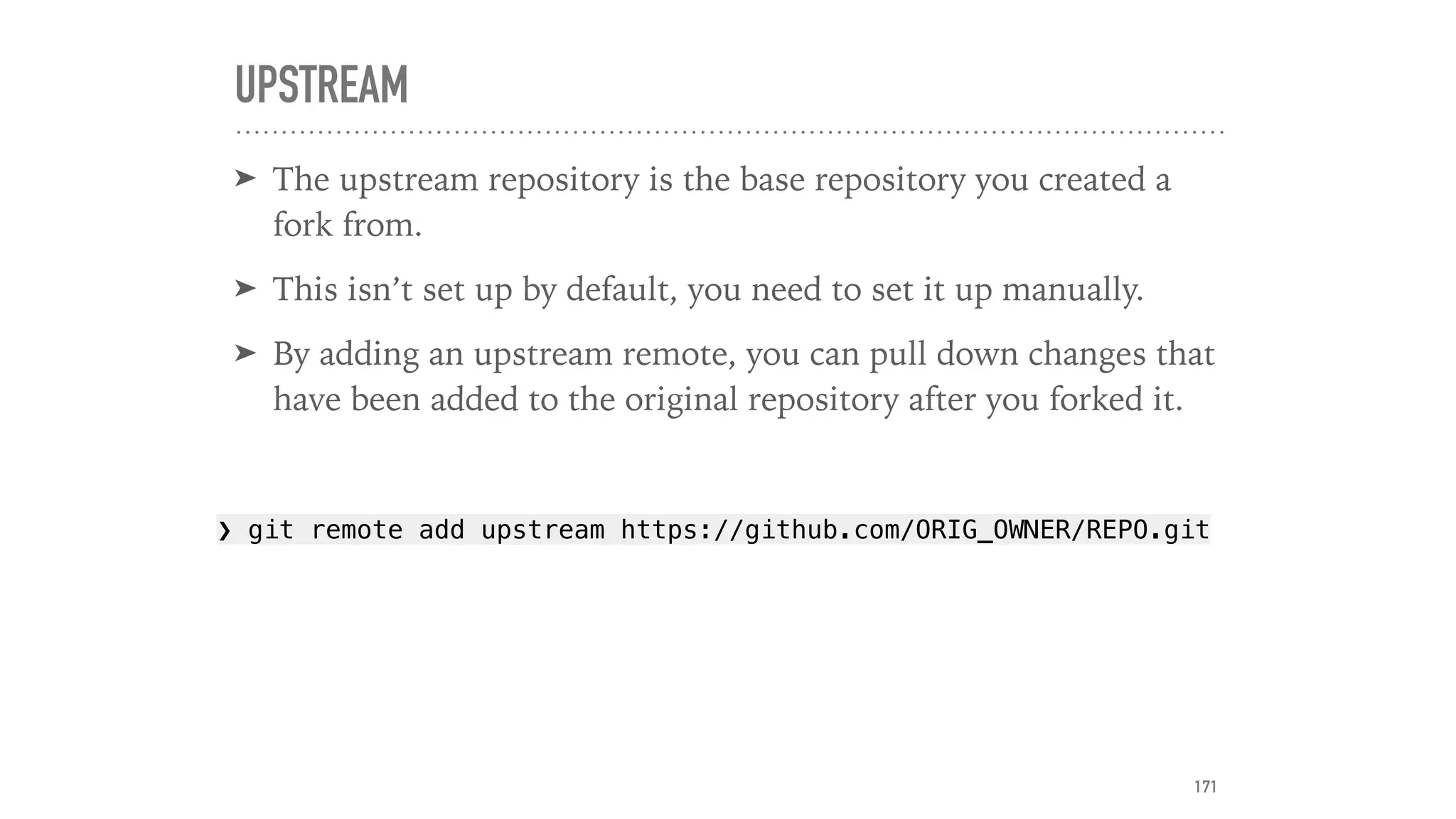 UPSTREAM
➤ The upstream repository is the base repository you created a
fork from.
➤ This isn’t set up by default, you need to set it up manually.
➤ By adding an upstream remote, you can pull down changes that
have been added to the original repository after you forked it.
❯ git remote add upstream https://github.com/ORIG_OWNER/REPO.git
171
 