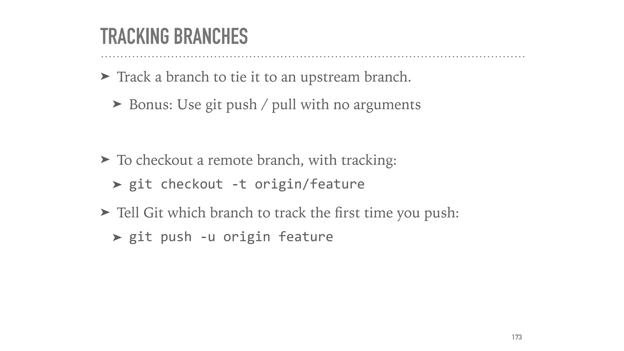 TRACKING BRANCHES
➤ Track a branch to tie it to an upstream branch.
➤ Bonus: Use git push / pull with no arguments
➤ To checkout a remote branch, with tracking:
➤ git	checkout	-t	origin/feature	
➤ Tell Git which branch to track the ﬁrst time you push:
➤ git	push	-u	origin	feature
173
 