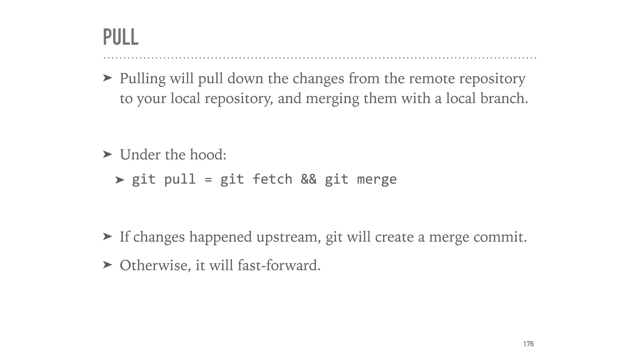 PULL
➤ Pulling will pull down the changes from the remote repository
to your local repository, and merging them with a local branch.
➤ Under the hood:
➤ git	pull	=	git	fetch	&&	git	merge	
➤ If changes happened upstream, git will create a merge commit.
➤ Otherwise, it will fast-forward.
176
 