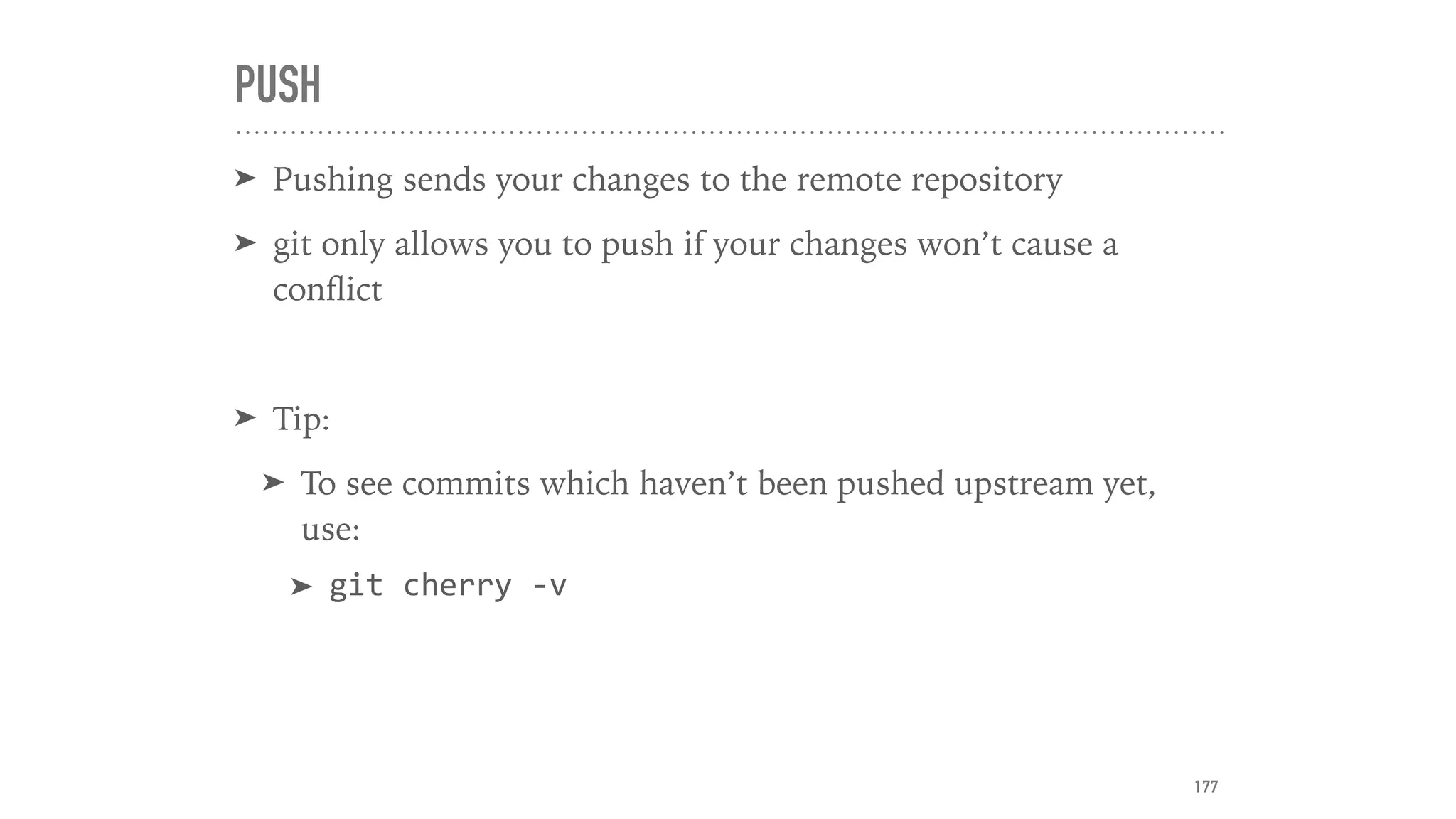 PUSH
➤ Pushing sends your changes to the remote repository
➤ git only allows you to push if your changes won’t cause a
conﬂict
➤ Tip:
➤ To see commits which haven’t been pushed upstream yet,
use:
➤ git	cherry	-v
177
 