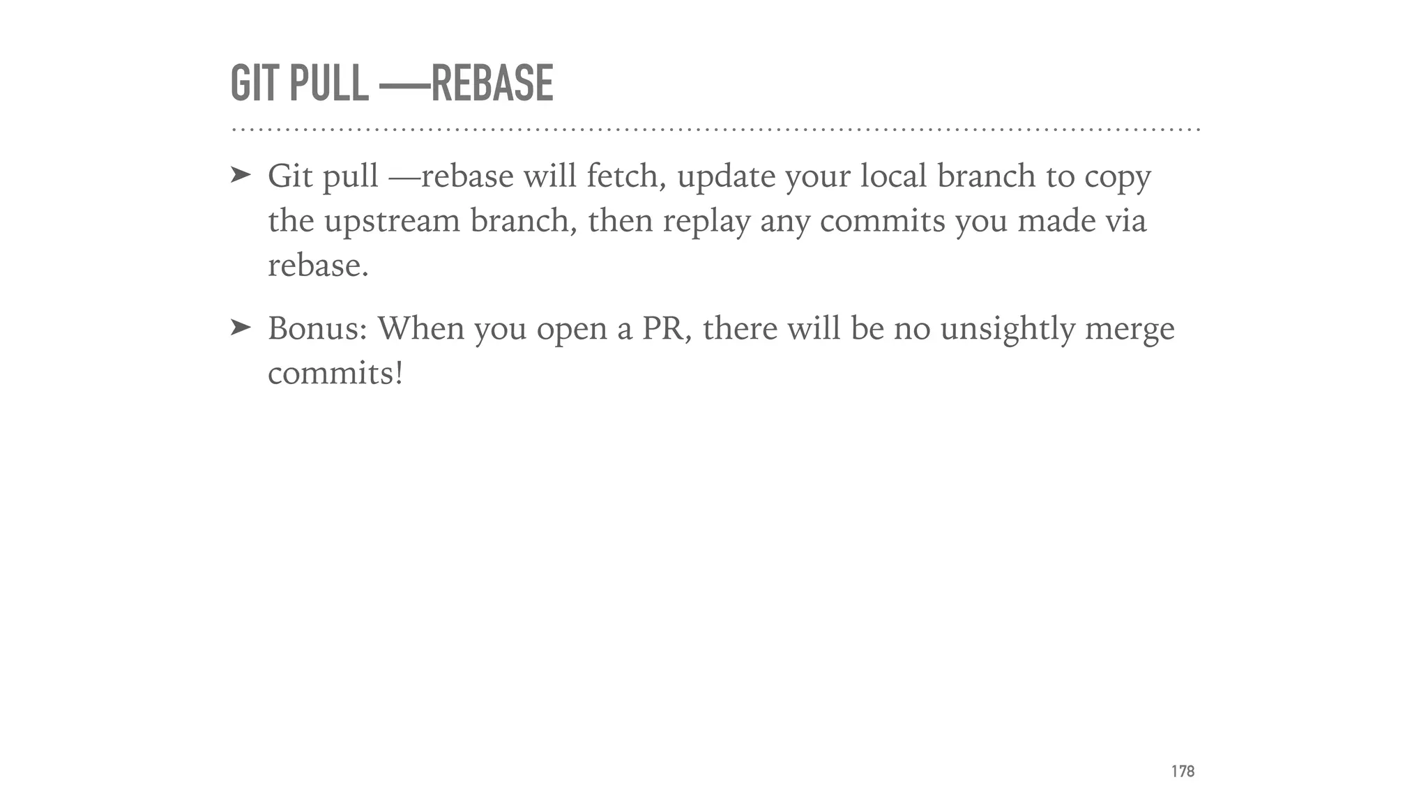GIT PULL —REBASE
➤ Git pull —rebase will fetch, update your local branch to copy
the upstream branch, then replay any commits you made via
rebase.
➤ Bonus: When you open a PR, there will be no unsightly merge
commits!
178
 