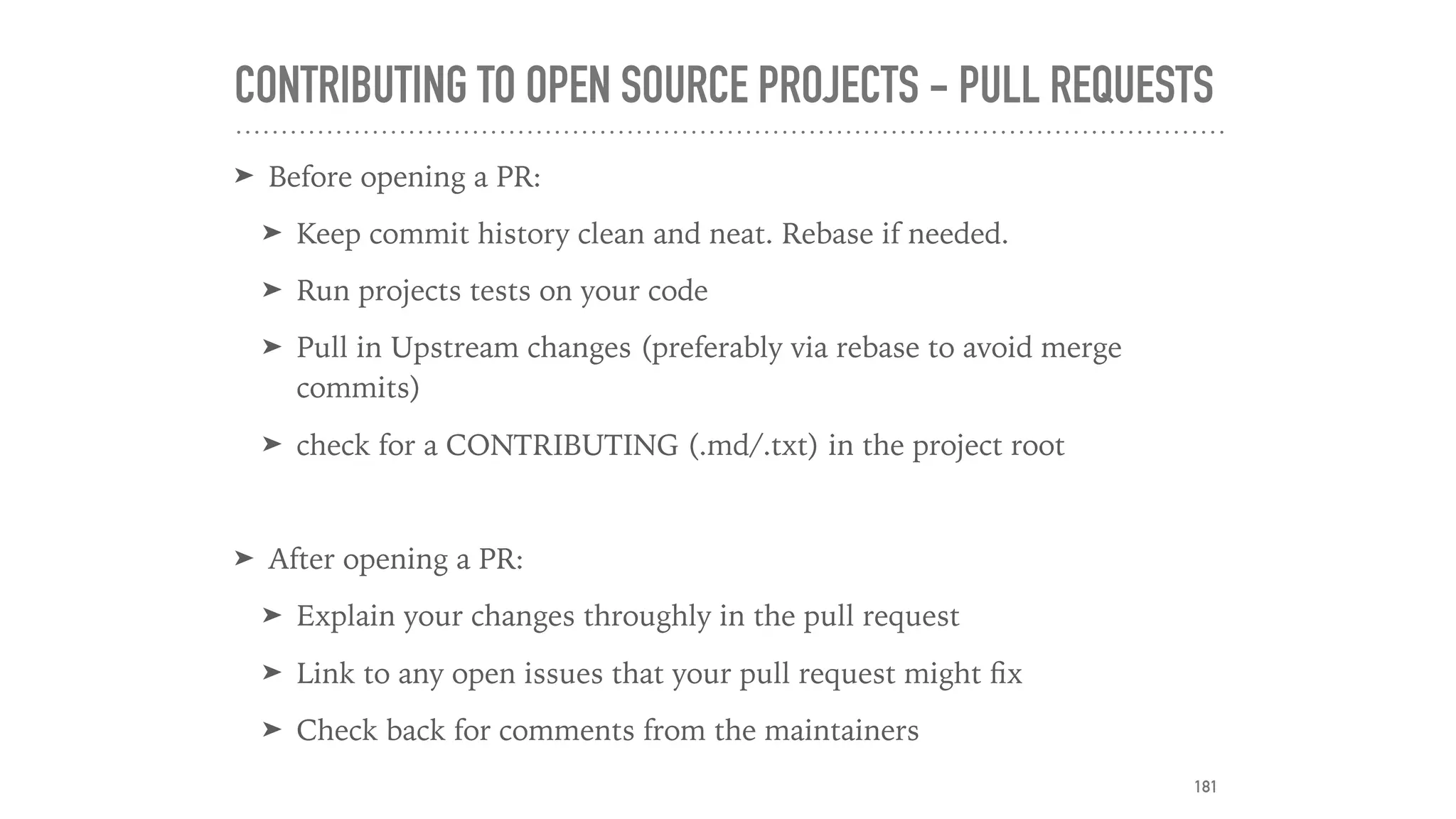 CONTRIBUTING TO OPEN SOURCE PROJECTS - PULL REQUESTS
➤ Before opening a PR:
➤ Keep commit history clean and neat. Rebase if needed.
➤ Run projects tests on your code
➤ Pull in Upstream changes (preferably via rebase to avoid merge
commits)
➤ check for a CONTRIBUTING (.md/.txt) in the project root
➤ After opening a PR:
➤ Explain your changes throughly in the pull request
➤ Link to any open issues that your pull request might ﬁx
➤ Check back for comments from the maintainers
181
 