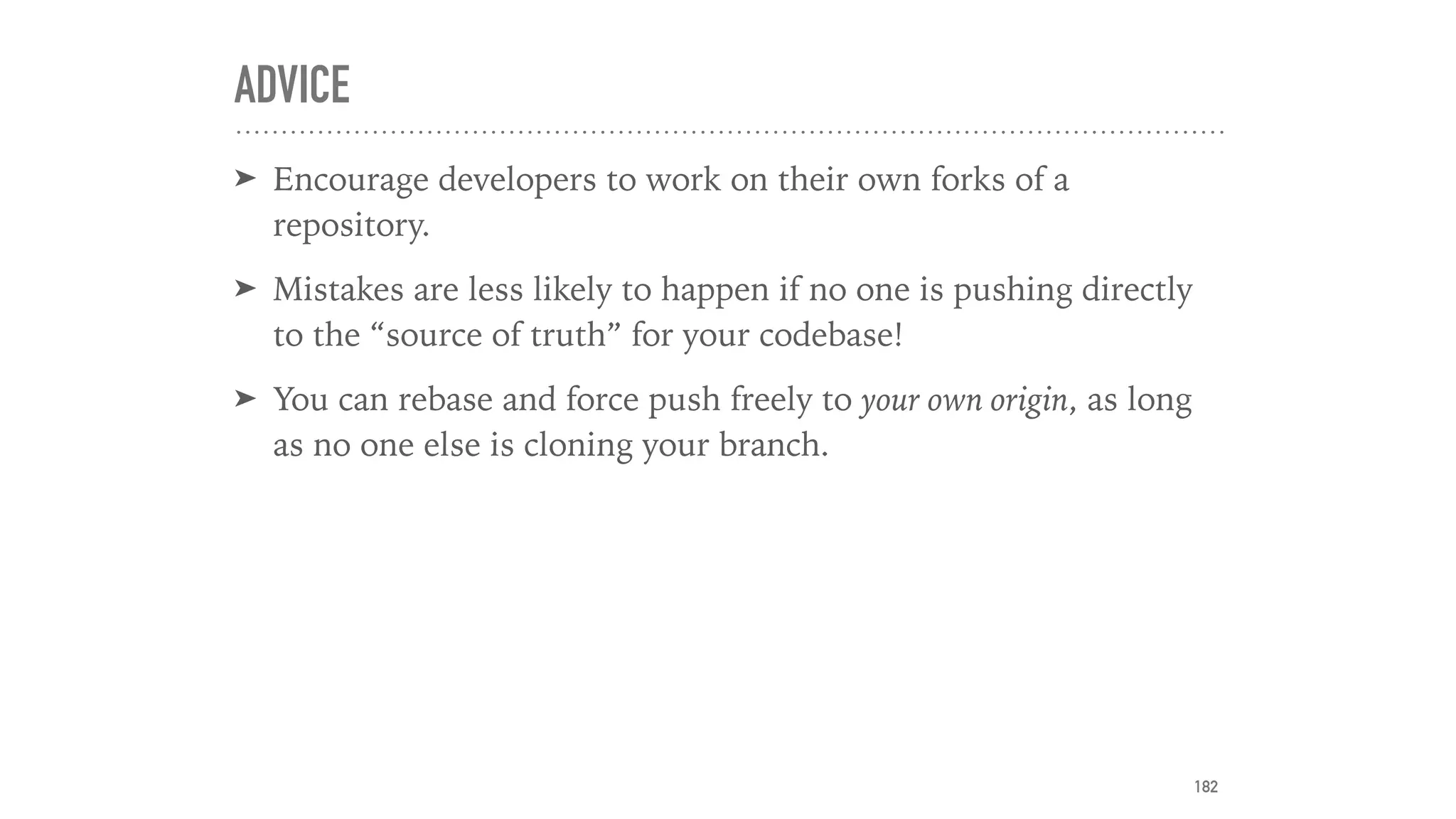 ADVICE
➤ Encourage developers to work on their own forks of a
repository.
➤ Mistakes are less likely to happen if no one is pushing directly
to the “source of truth” for your codebase!
➤ You can rebase and force push freely to your own origin, as long
as no one else is cloning your branch.
182
 