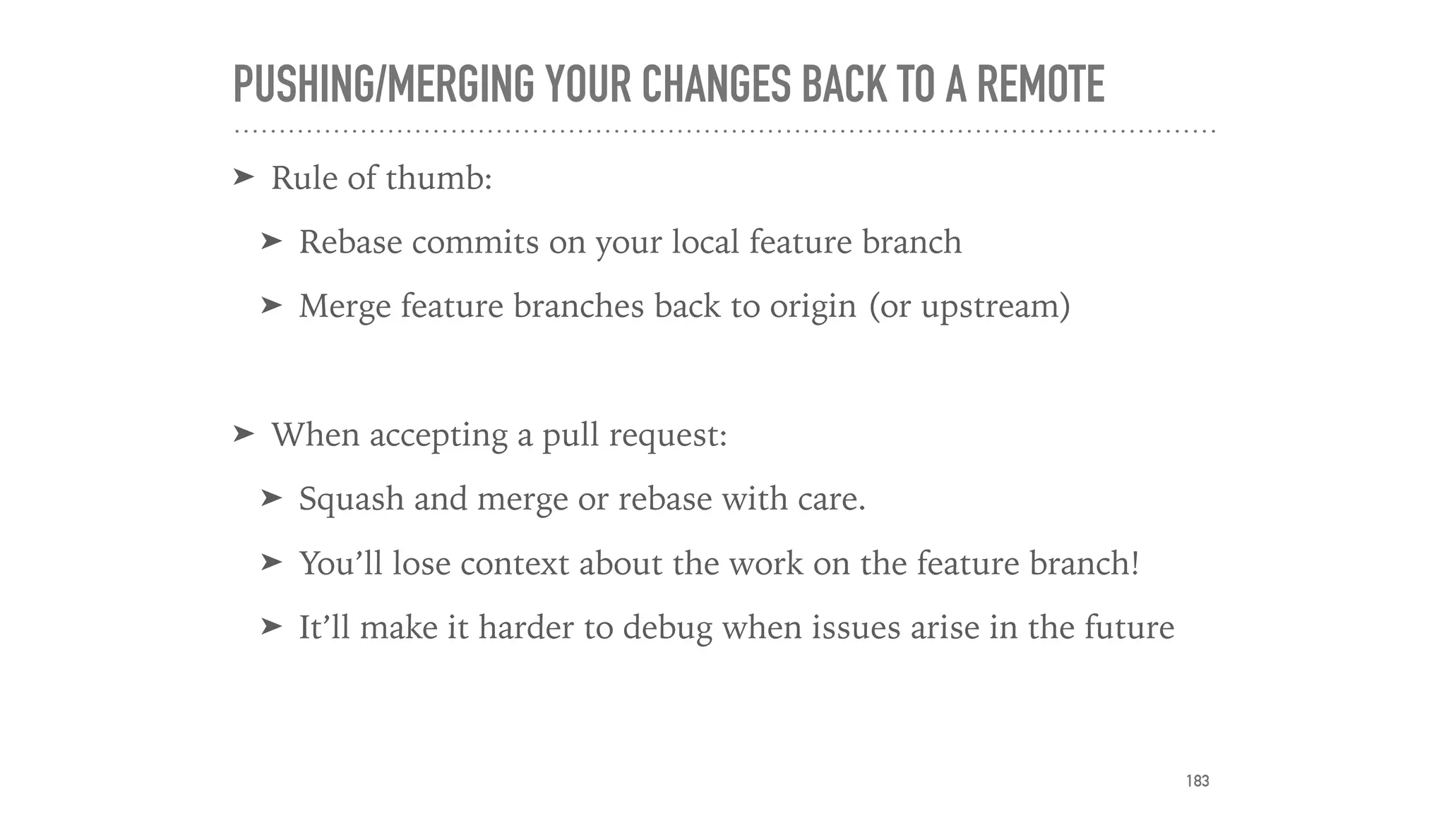 PUSHING/MERGING YOUR CHANGES BACK TO A REMOTE
➤ Rule of thumb:
➤ Rebase commits on your local feature branch
➤ Merge feature branches back to origin (or upstream)
➤ When accepting a pull request:
➤ Squash and merge or rebase with care.
➤ You’ll lose context about the work on the feature branch!
➤ It’ll make it harder to debug when issues arise in the future
183
 