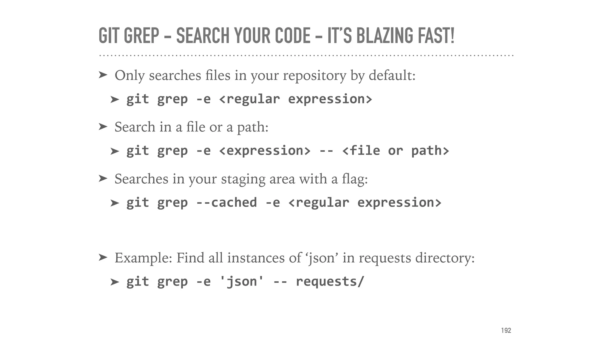 GIT GREP - SEARCH YOUR CODE - IT’S BLAZING FAST!
➤ Only searches ﬁles in your repository by default:
➤ git	grep	-e	<regular	expression>		
➤ Search in a ﬁle or a path:
➤ git	grep	-e	<expression>	--	<file	or	path>	
➤ Searches in your staging area with a ﬂag:
➤ git	grep	--cached	-e	<regular	expression>	
➤ Example: Find all instances of ‘json’ in requests directory:
➤ git	grep	-e	'json'	--	requests/
192
 