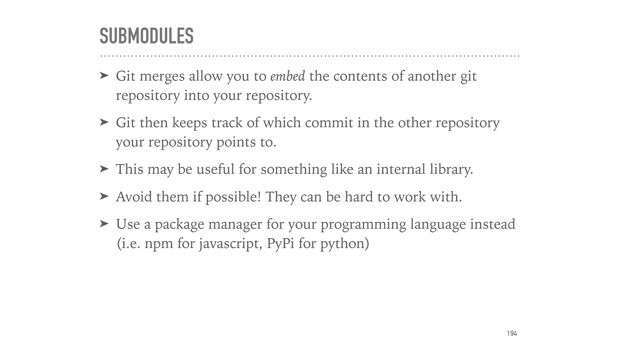 SUBMODULES
➤ Git merges allow you to embed the contents of another git
repository into your repository.
➤ Git then keeps track of which commit in the other repository
your repository points to.
➤ This may be useful for something like an internal library.
➤ Avoid them if possible! They can be hard to work with.
➤ Use a package manager for your programming language instead
(i.e. npm for javascript, PyPi for python)
194
 