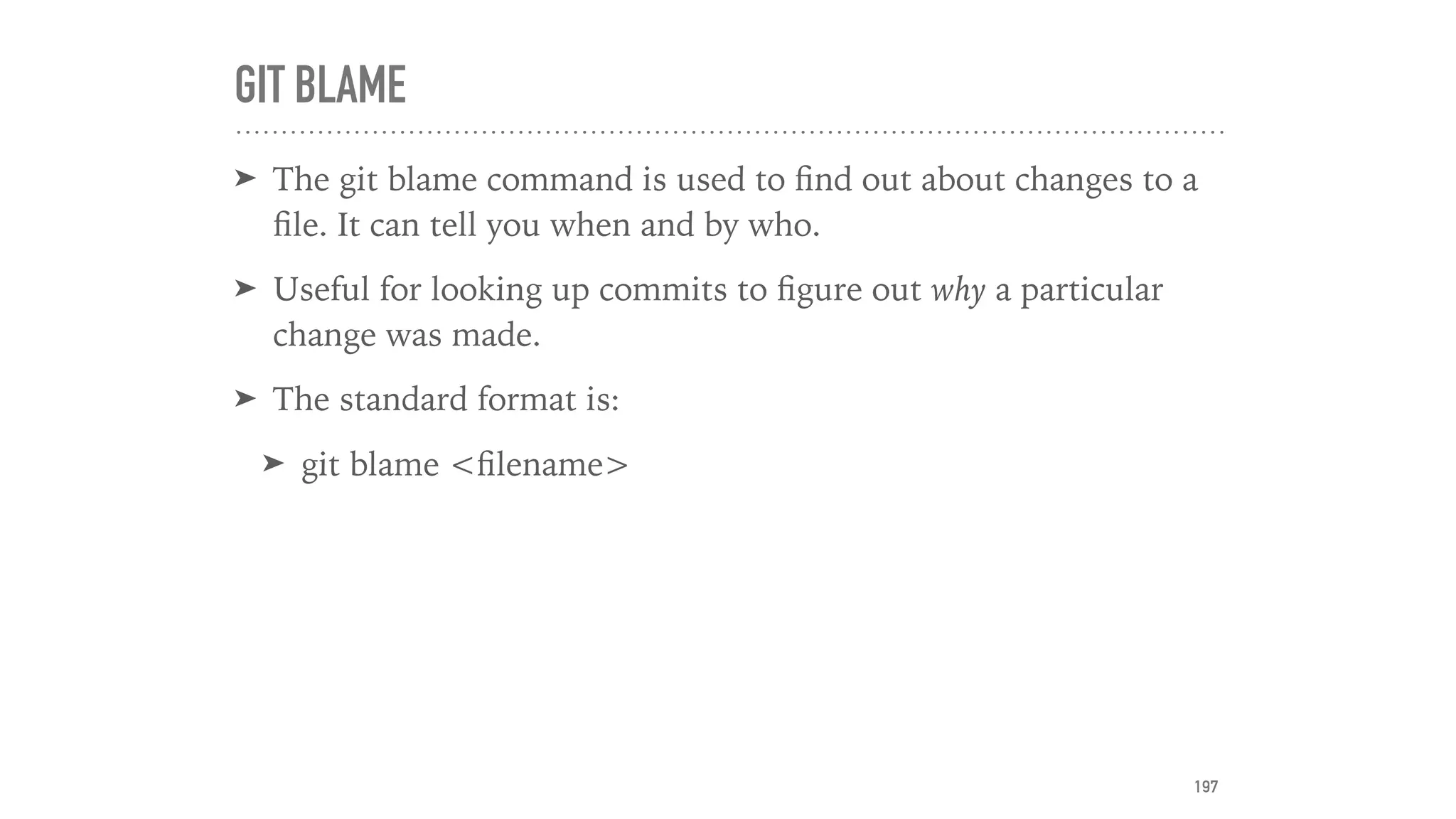GIT BLAME
➤ The git blame command is used to ﬁnd out about changes to a
ﬁle. It can tell you when and by who.
➤ Useful for looking up commits to ﬁgure out why a particular
change was made.
➤ The standard format is:
➤ git blame <ﬁlename>
197
 