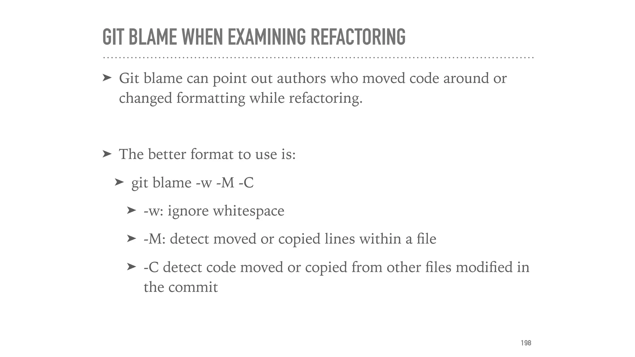 GIT BLAME WHEN EXAMINING REFACTORING
➤ Git blame can point out authors who moved code around or
changed formatting while refactoring.
➤ The better format to use is:
➤ git blame -w -M -C
➤ -w: ignore whitespace
➤ -M: detect moved or copied lines within a ﬁle
➤ -C detect code moved or copied from other ﬁles modiﬁed in
the commit
198
 