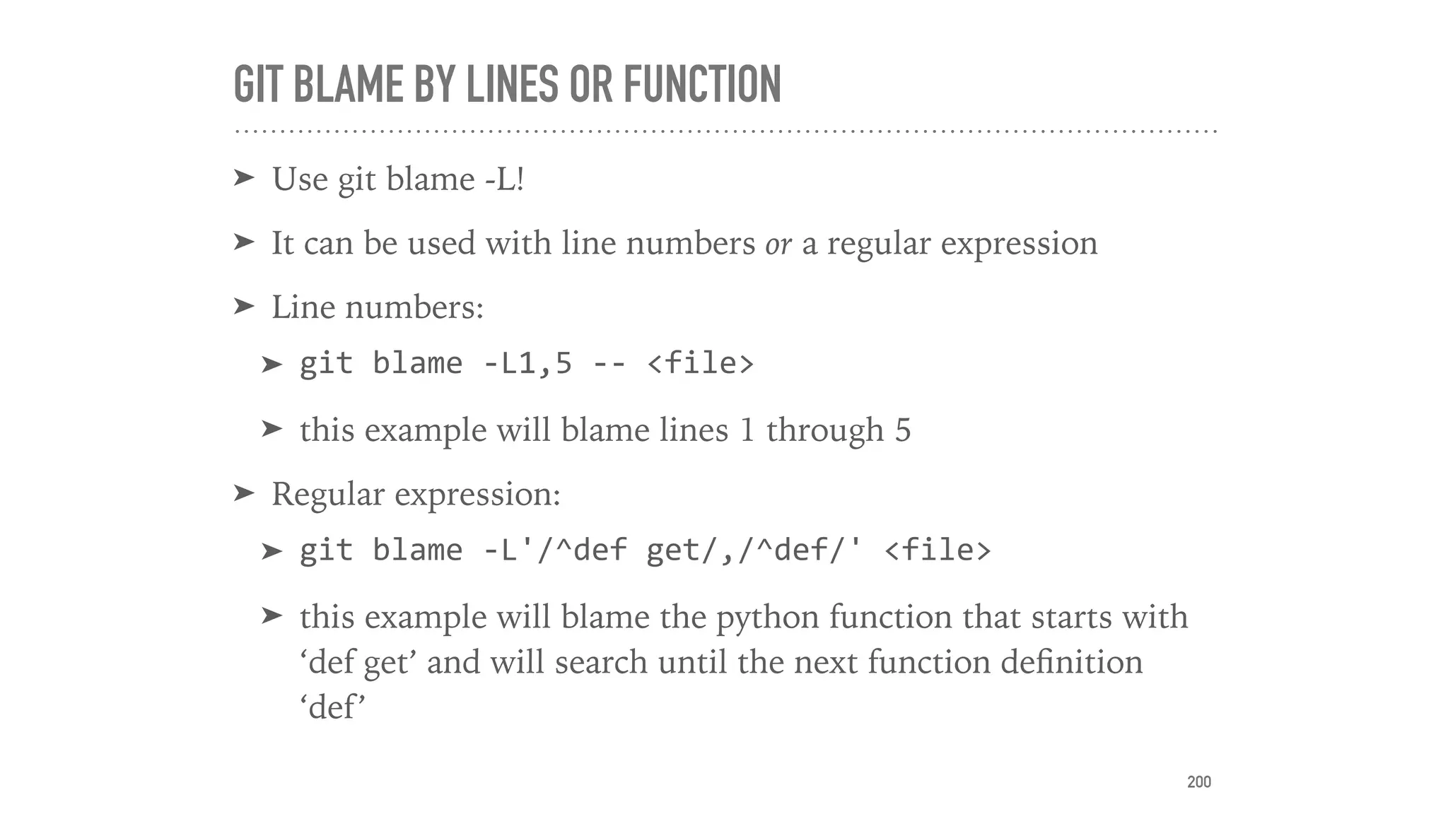 GIT BLAME BY LINES OR FUNCTION
➤ Use git blame -L!
➤ It can be used with line numbers or a regular expression
➤ Line numbers:
➤ git	blame	-L1,5	--	<file>	
➤ this example will blame lines 1 through 5
➤ Regular expression:
➤ git	blame	-L'/^def	get/,/^def/'	<file>	
➤ this example will blame the python function that starts with
‘def get’ and will search until the next function deﬁnition
‘def’
200
 