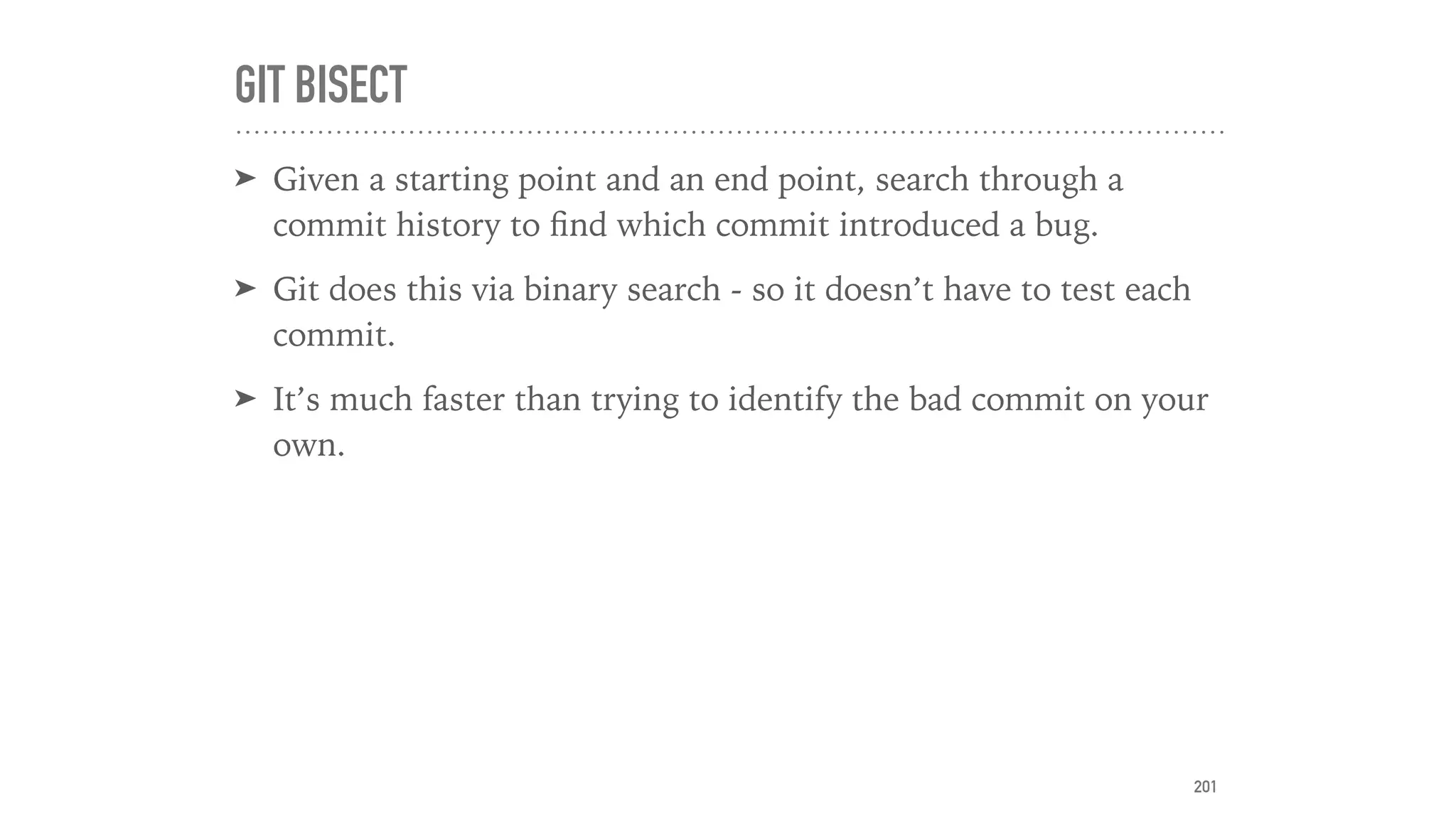 GIT BISECT
➤ Given a starting point and an end point, search through a
commit history to ﬁnd which commit introduced a bug.
➤ Git does this via binary search - so it doesn’t have to test each
commit.
➤ It’s much faster than trying to identify the bad commit on your
own.
201
 