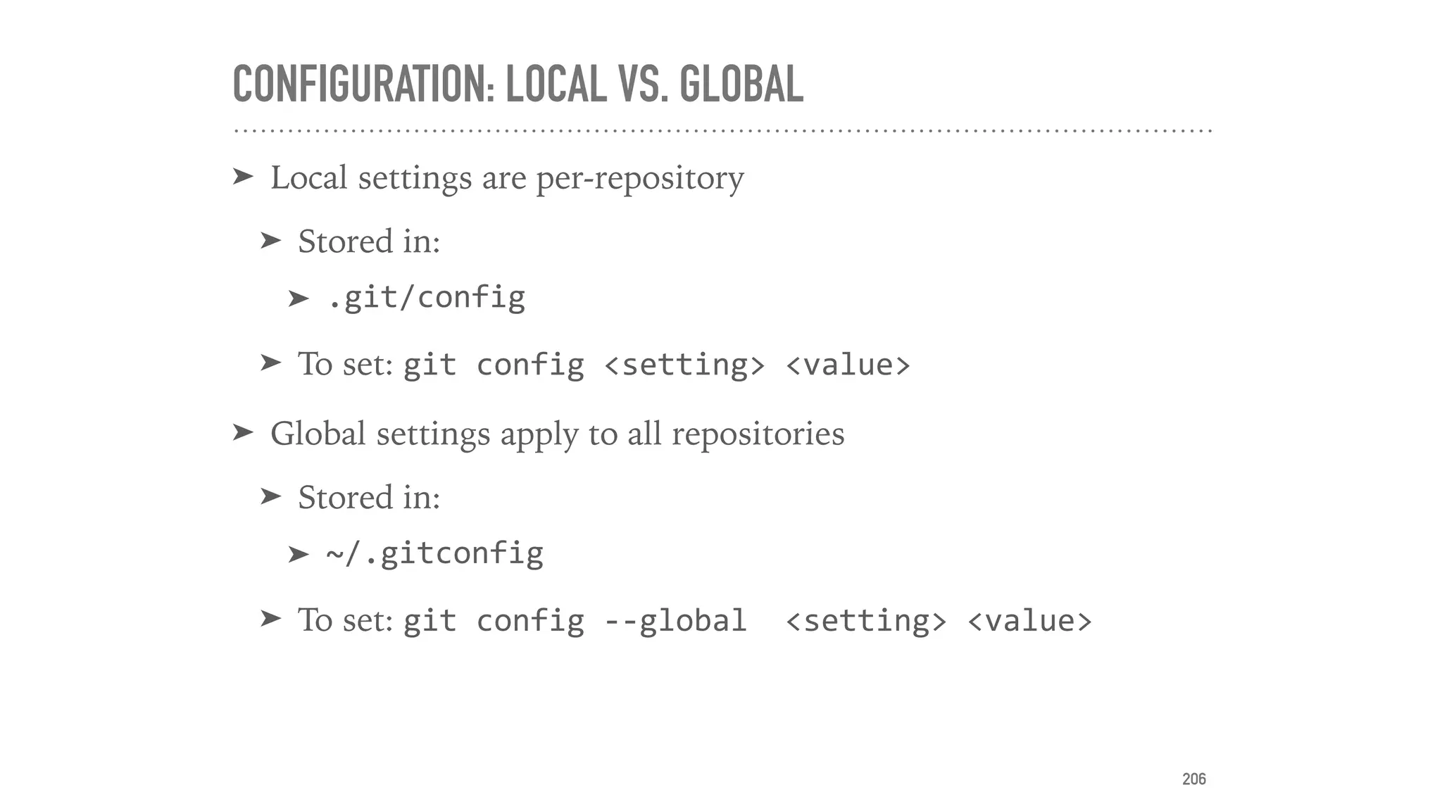 CONFIGURATION: LOCAL VS. GLOBAL
➤ Local settings are per-repository
➤ Stored in:
➤ .git/config	
➤ To set: git	config	<setting>	<value>	
➤ Global settings apply to all repositories
➤ Stored in:
➤ ~/.gitconfig	
➤ To set: git	config	--global		<setting>	<value>
206
 
