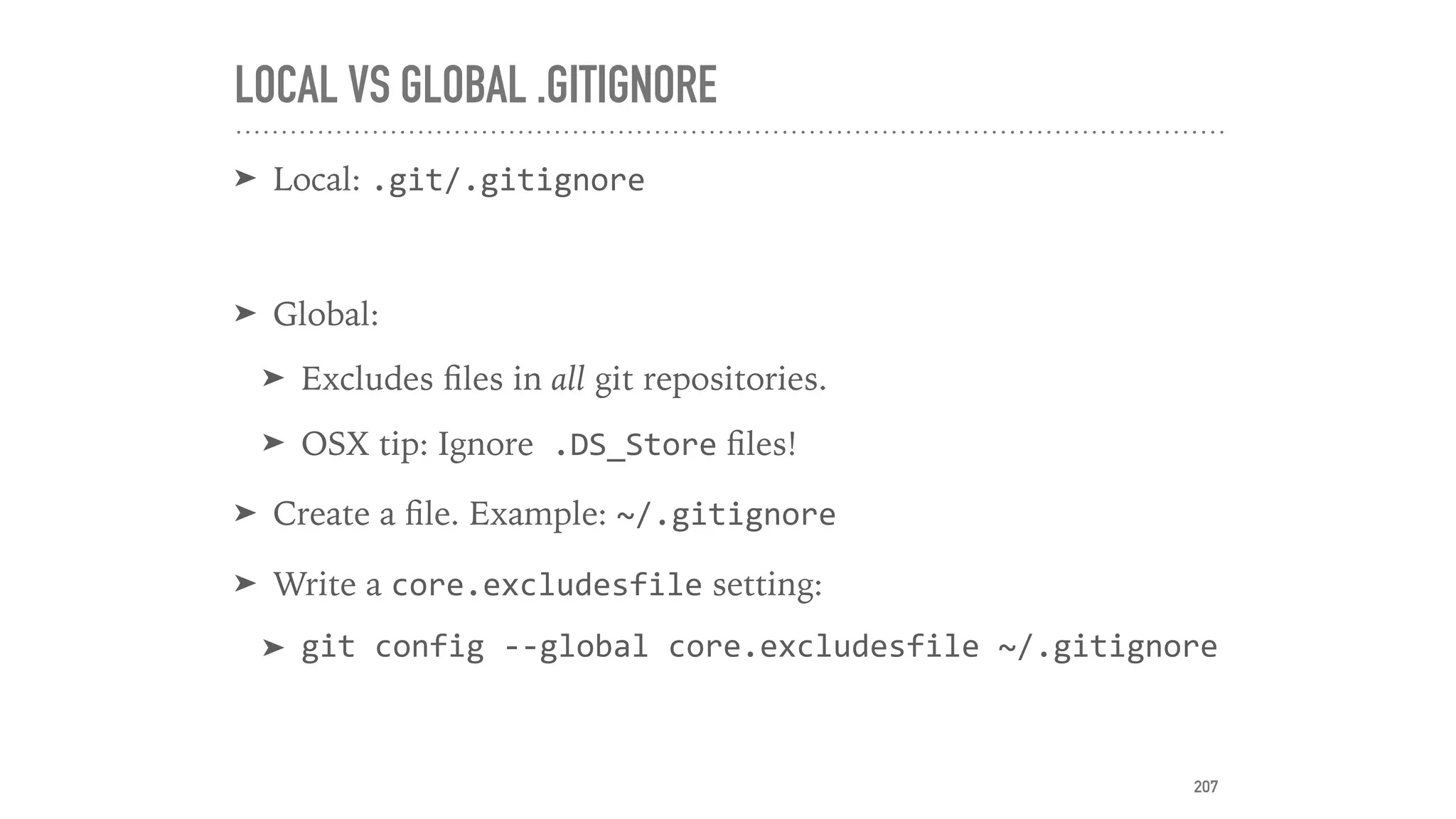 LOCAL VS GLOBAL .GITIGNORE
➤ Local: .git/.gitignore	
➤ Global:
➤ Excludes ﬁles in all git repositories.
➤ OSX tip: Ignore	.DS_Store ﬁles!
➤ Create a ﬁle. Example: ~/.gitignore	
➤ Write a core.excludesfile setting:
➤ git	config	--global	core.excludesfile	~/.gitignore
207
 