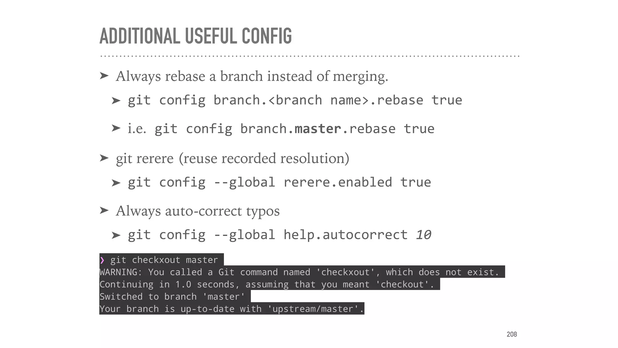 ADDITIONAL USEFUL CONFIG
➤ Always rebase a branch instead of merging.
➤ git	config	branch.<branch	name>.rebase	true	
➤ i.e.	git	config	branch.master.rebase	true	
➤ git rerere (reuse recorded resolution)
➤ git	config	--global	rerere.enabled	true	
➤ Always auto-correct typos
➤ git	config	--global	help.autocorrect	10	
❯ git checkxout master
WARNING: You called a Git command named 'checkxout', which does not exist.
Continuing in 1.0 seconds, assuming that you meant 'checkout'.
Switched to branch 'master'
Your branch is up-to-date with 'upstream/master'.
208
 