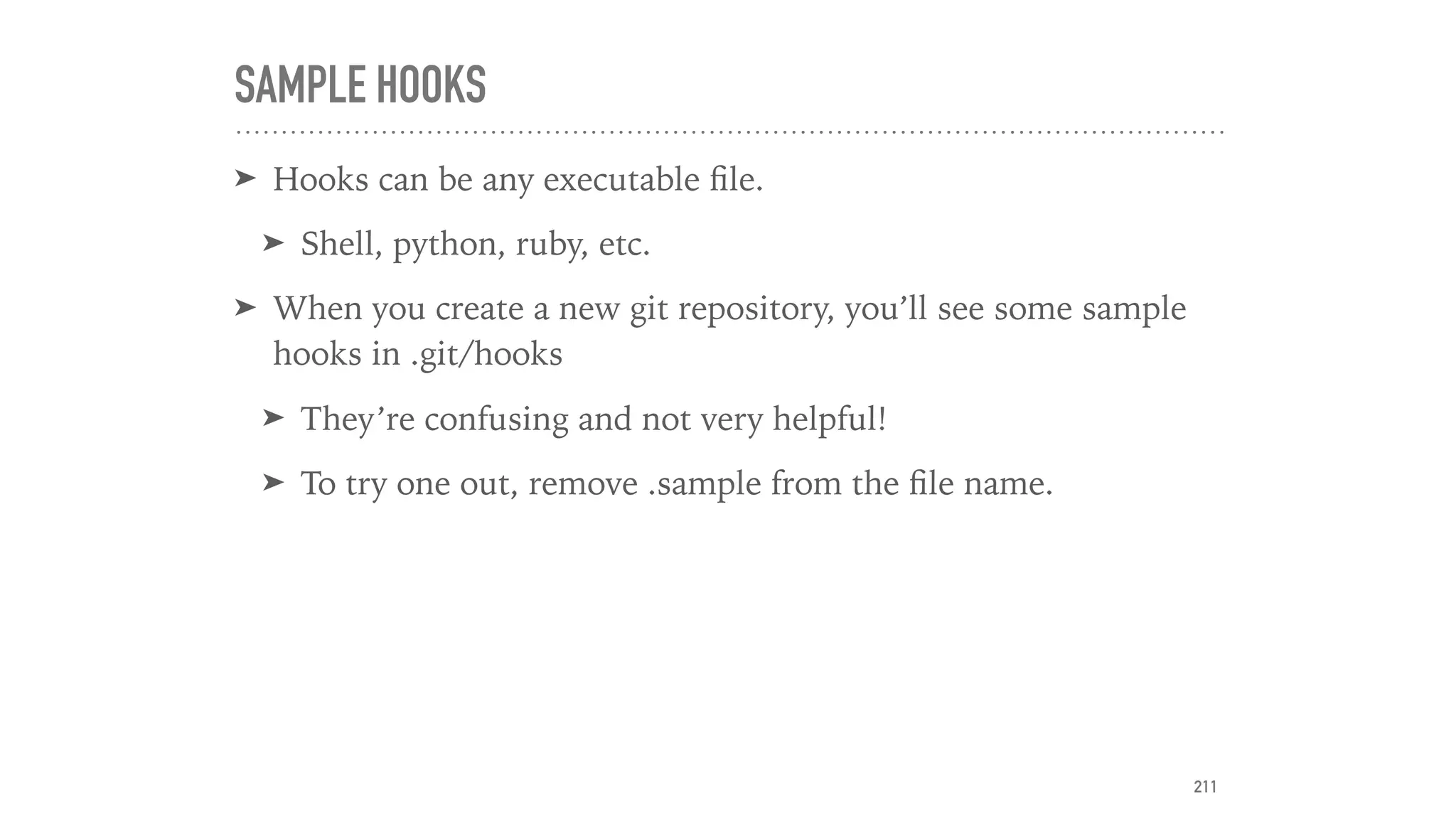 SAMPLE HOOKS
➤ Hooks can be any executable ﬁle.
➤ Shell, python, ruby, etc.
➤ When you create a new git repository, you’ll see some sample
hooks in .git/hooks
➤ They’re confusing and not very helpful!
➤ To try one out, remove .sample from the ﬁle name.
211
 