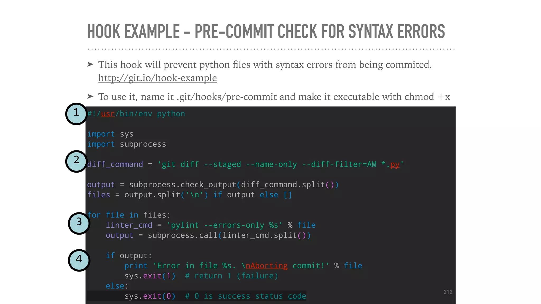 HOOK EXAMPLE - PRE-COMMIT CHECK FOR SYNTAX ERRORS
#!/usr/bin/env python
import sys
import subprocess
diff_command = 'git diff --staged --name-only --diff-filter=AM *.py'
output = subprocess.check_output(diff_command.split())
files = output.split('n') if output else []
for file in files:
linter_cmd = 'pylint --errors-only %s' % file
output = subprocess.call(linter_cmd.split())
if output:
print 'Error in file %s. nAborting commit!' % file
sys.exit(1) # return 1 (failure)
else:
sys.exit(0) # 0 is success status code
➤ This hook will prevent python ﬁles with syntax errors from being commited.
http://git.io/hook-example
➤ To use it, name it .git/hooks/pre-commit and make it executable with chmod +x
1
2
3
4
212
 