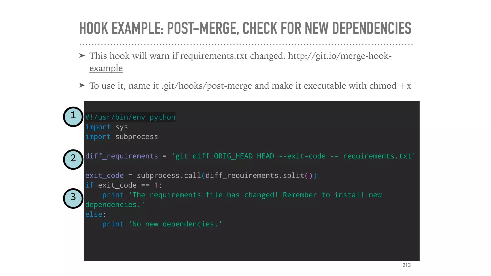 HOOK EXAMPLE: POST-MERGE, CHECK FOR NEW DEPENDENCIES
➤ This hook will warn if requirements.txt changed. http://git.io/merge-hook-
example
➤ To use it, name it .git/hooks/post-merge and make it executable with chmod +x
#!/usr/bin/env python
import sys
import subprocess
diff_requirements = 'git diff ORIG_HEAD HEAD --exit-code -- requirements.txt'
exit_code = subprocess.call(diff_requirements.split())
if exit_code == 1:
print 'The requirements file has changed! Remember to install new
dependencies.'
else:
print 'No new dependencies.'
1
2
3
213
 