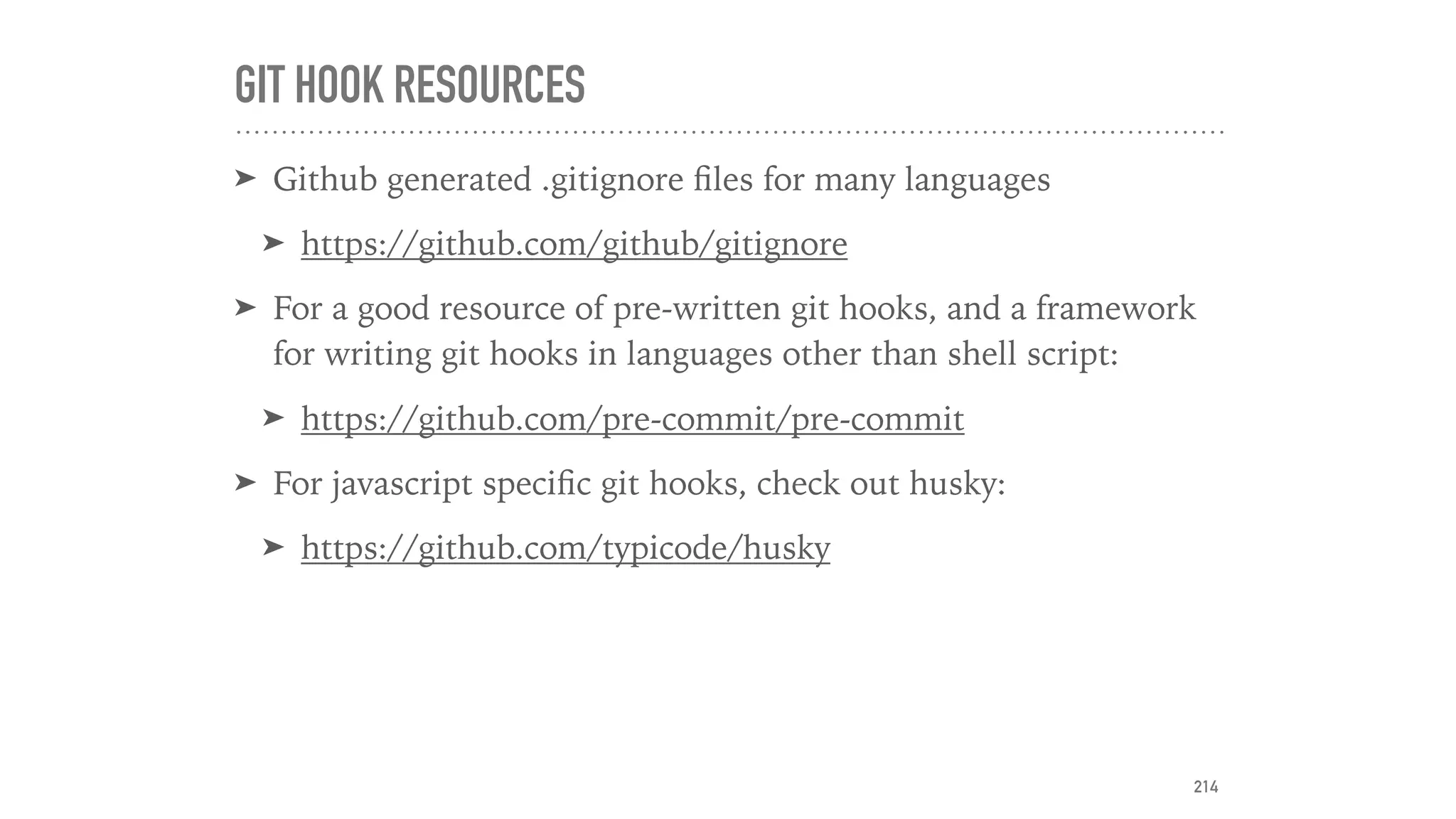 GIT HOOK RESOURCES
➤ Github generated .gitignore ﬁles for many languages
➤ https://github.com/github/gitignore
➤ For a good resource of pre-written git hooks, and a framework
for writing git hooks in languages other than shell script:
➤ https://github.com/pre-commit/pre-commit
➤ For javascript speciﬁc git hooks, check out husky:
➤ https://github.com/typicode/husky
214
 