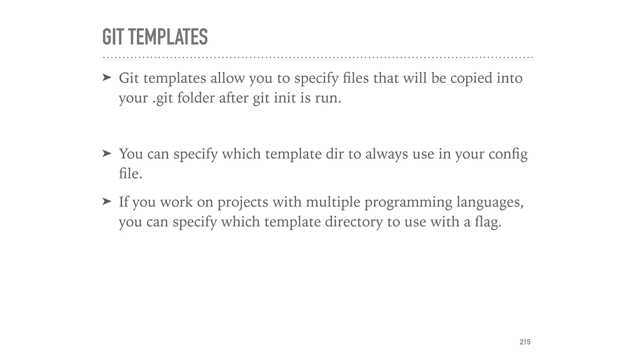 GIT TEMPLATES
➤ Git templates allow you to specify ﬁles that will be copied into
your .git folder after git init is run.
➤ You can specify which template dir to always use in your conﬁg
ﬁle.
➤ If you work on projects with multiple programming languages,
you can specify which template directory to use with a ﬂag.
215
 