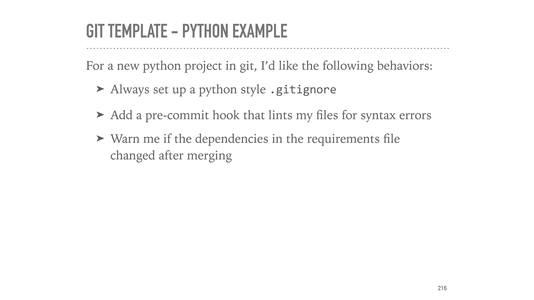 GIT TEMPLATE - PYTHON EXAMPLE
For a new python project in git, I’d like the following behaviors:
➤ Always set up a python style .gitignore
➤ Add a pre-commit hook that lints my ﬁles for syntax errors
➤ Warn me if the dependencies in the requirements ﬁle
changed after merging
216
 