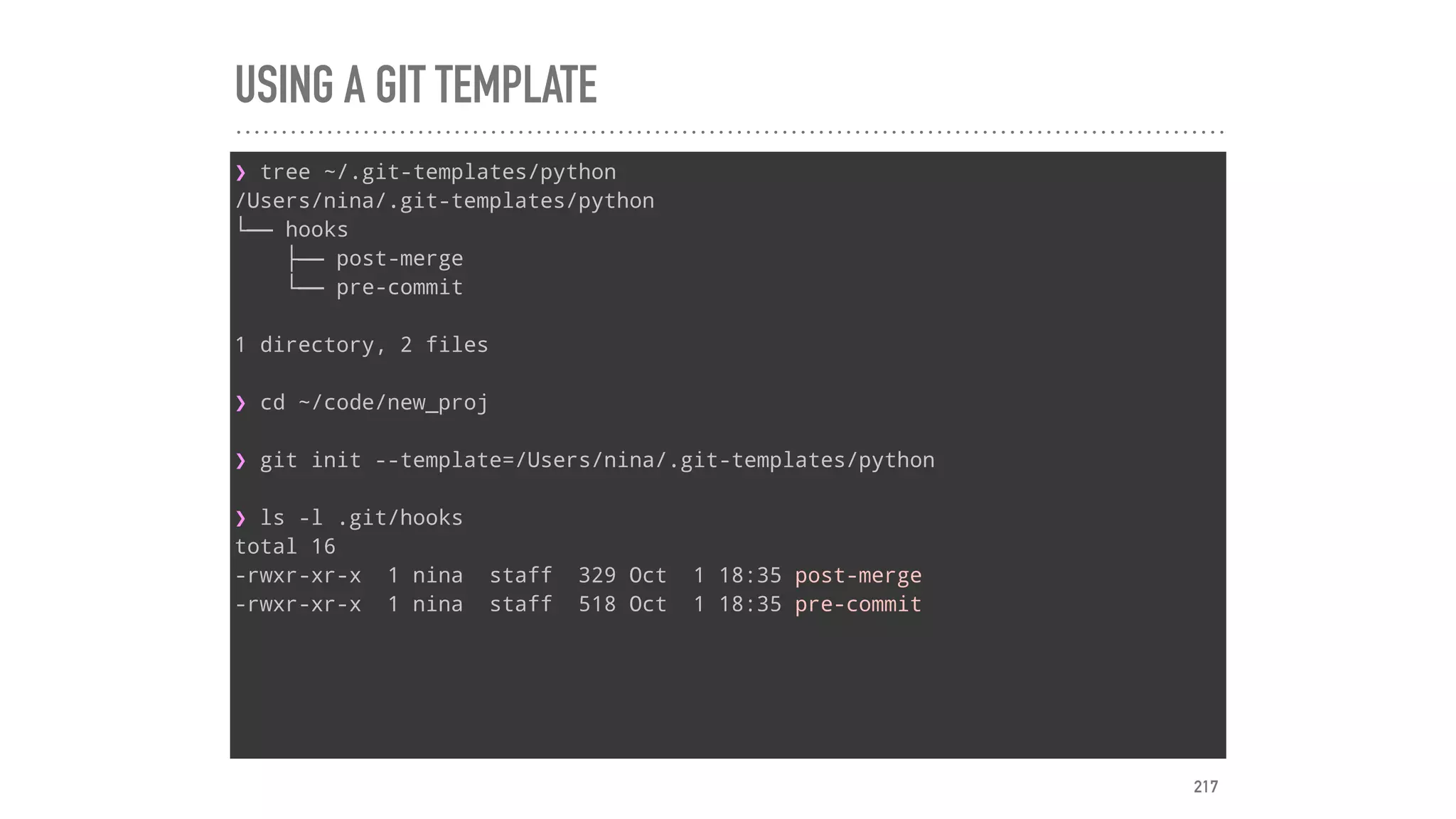 USING A GIT TEMPLATE
❯ tree ~/.git-templates/python
/Users/nina/.git-templates/python
└── hooks
├── post-merge
└── pre-commit
1 directory, 2 files
❯ cd ~/code/new_proj
❯ git init --template=/Users/nina/.git-templates/python
❯ ls -l .git/hooks
total 16
-rwxr-xr-x 1 nina staff 329 Oct 1 18:35 post-merge
-rwxr-xr-x 1 nina staff 518 Oct 1 18:35 pre-commit
217
 