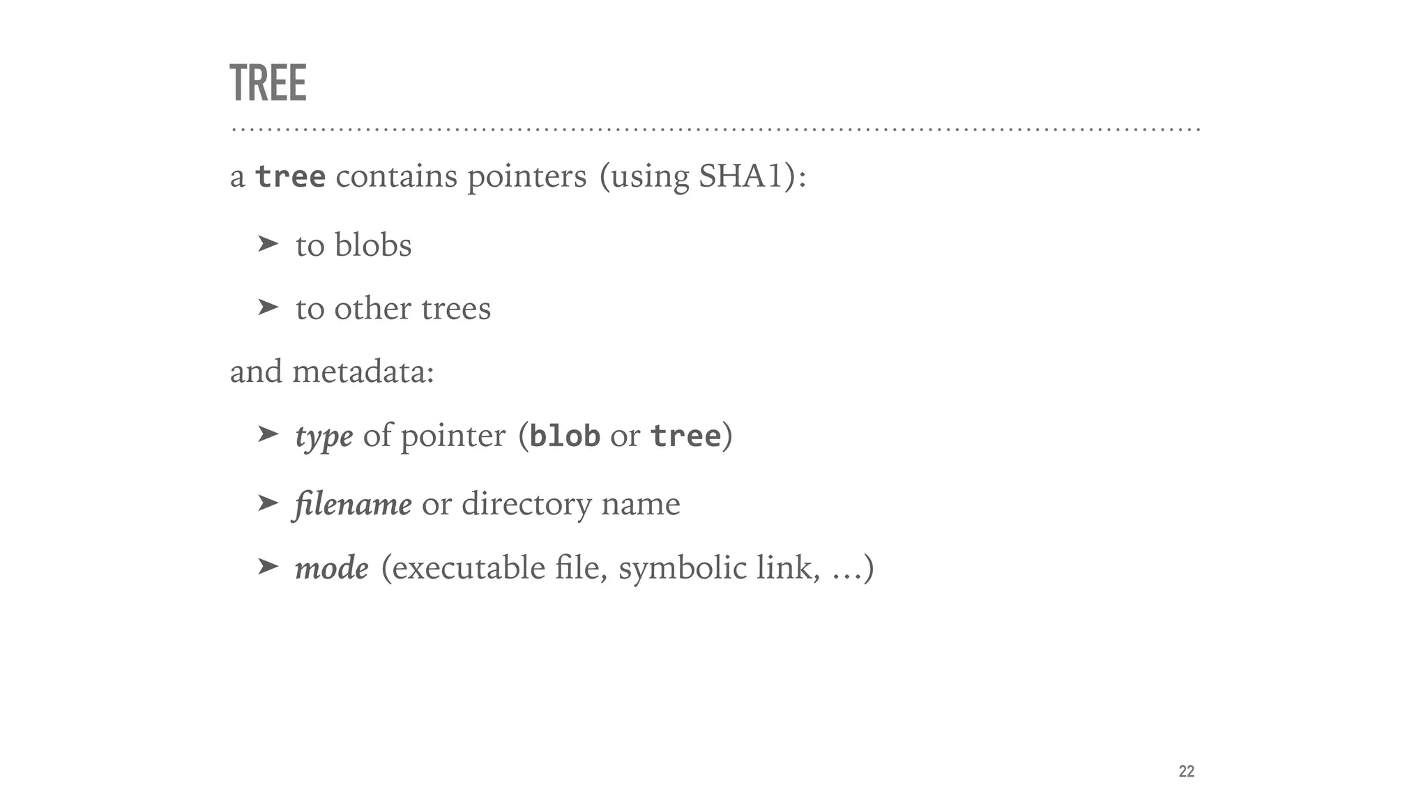 TREE
a tree contains pointers (using SHA1):
➤ to blobs
➤ to other trees
and metadata:
➤ type of pointer (blob or tree)
➤ ﬁlename or directory name
➤ mode (executable ﬁle, symbolic link, …)
22
 