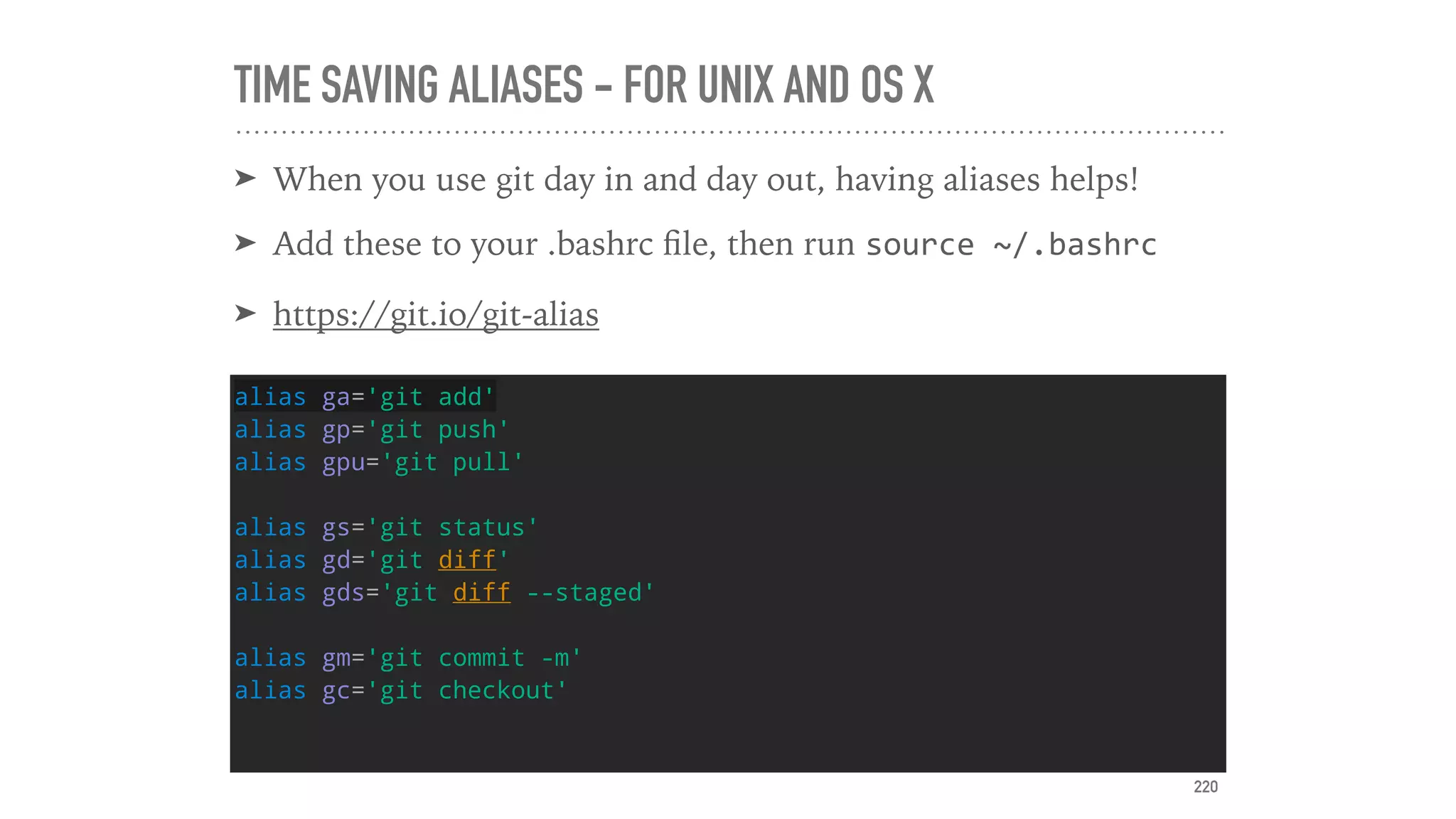 TIME SAVING ALIASES - FOR UNIX AND OS X
➤ When you use git day in and day out, having aliases helps!
➤ Add these to your .bashrc ﬁle, then run source	~/.bashrc	
➤ https://git.io/git-alias
alias ga='git add'
alias gp='git push'
alias gpu='git pull'
alias gs='git status'
alias gd='git diff'
alias gds='git diff --staged'
alias gm='git commit -m'
alias gc='git checkout'
220
 