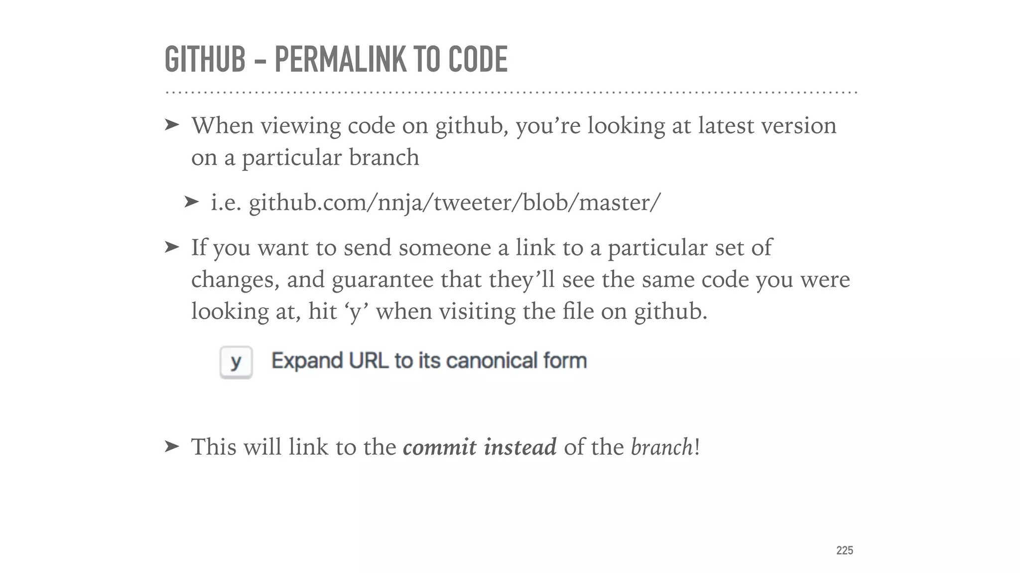 GITHUB - PERMALINK TO CODE
➤ When viewing code on github, you’re looking at latest version
on a particular branch
➤ i.e. github.com/nnja/tweeter/blob/master/
➤ If you want to send someone a link to a particular set of
changes, and guarantee that they’ll see the same code you were
looking at, hit ‘y’ when visiting the ﬁle on github.
➤ This will link to the commit instead of the branch!
225
 