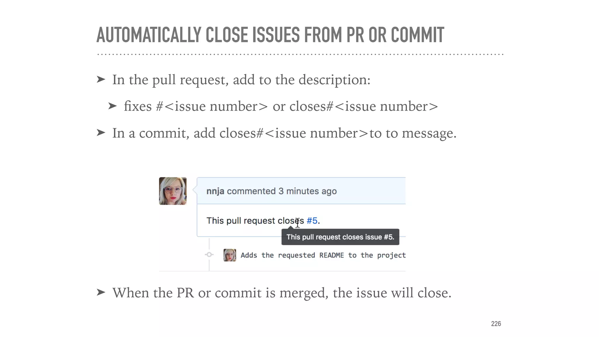AUTOMATICALLY CLOSE ISSUES FROM PR OR COMMIT
➤ In the pull request, add to the description:
➤ ﬁxes #<issue number> or closes#<issue number>
➤ In a commit, add closes#<issue number>to to message.
➤ When the PR or commit is merged, the issue will close.
226
 