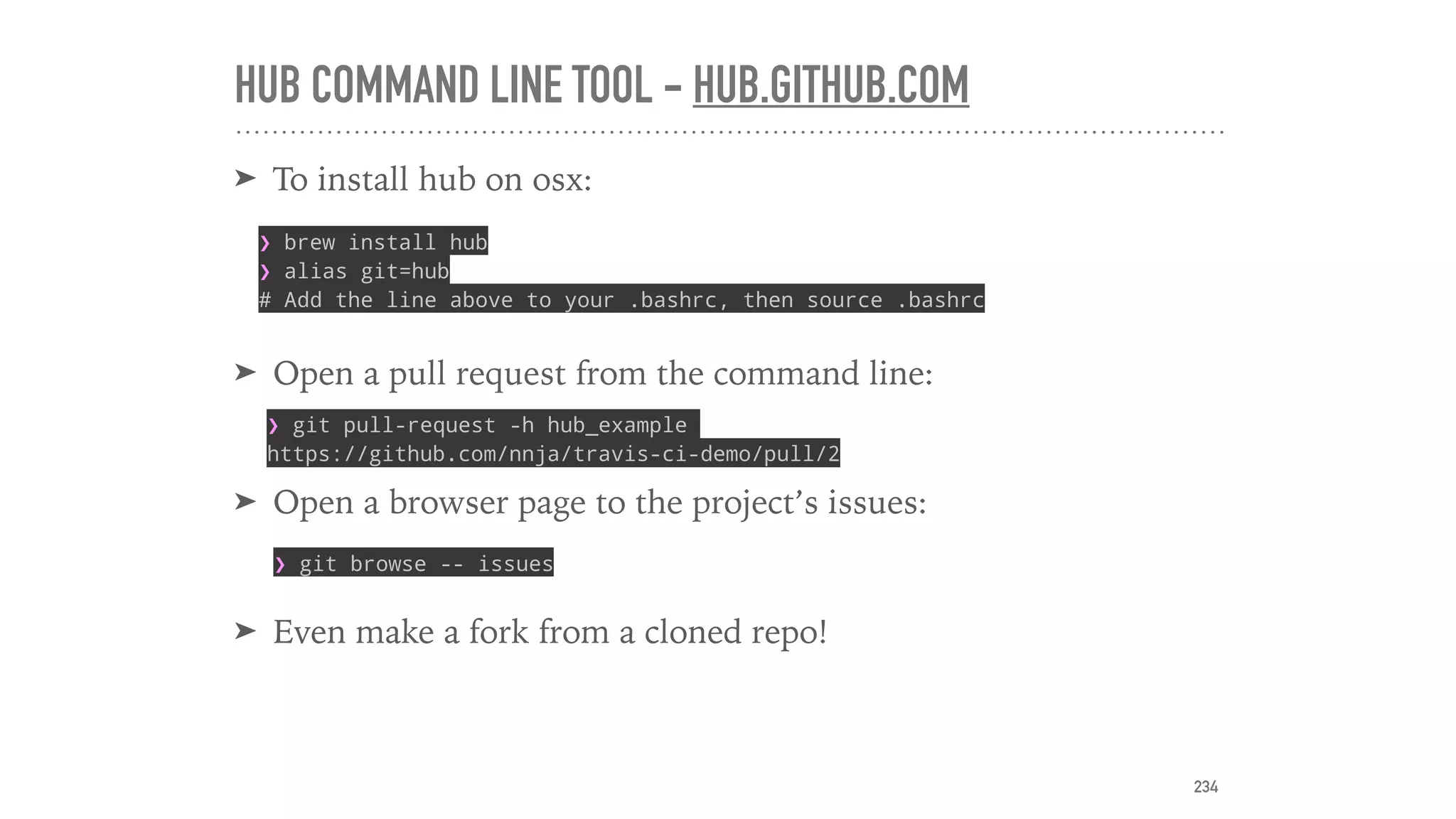 HUB COMMAND LINE TOOL - HUB.GITHUB.COM
➤ To install hub on osx:
➤ Open a pull request from the command line:
➤ Open a browser page to the project’s issues:
➤ Even make a fork from a cloned repo!
❯ brew install hub
❯ alias git=hub
# Add the line above to your .bashrc, then source .bashrc
❯ git browse -- issues
❯ git pull-request -h hub_example
https://github.com/nnja/travis-ci-demo/pull/2
234
 