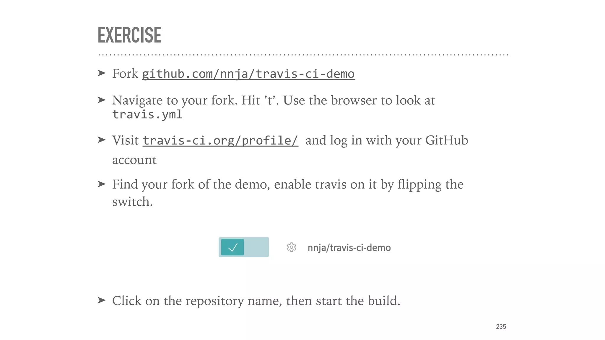 EXERCISE
➤ Fork github.com/nnja/travis-ci-demo
➤ Navigate to your fork. Hit ’t’. Use the browser to look at
travis.yml
➤ Visit travis-ci.org/profile/	and log in with your GitHub
account
➤ Find your fork of the demo, enable travis on it by ﬂipping the
switch.
➤ Click on the repository name, then start the build.
235
 