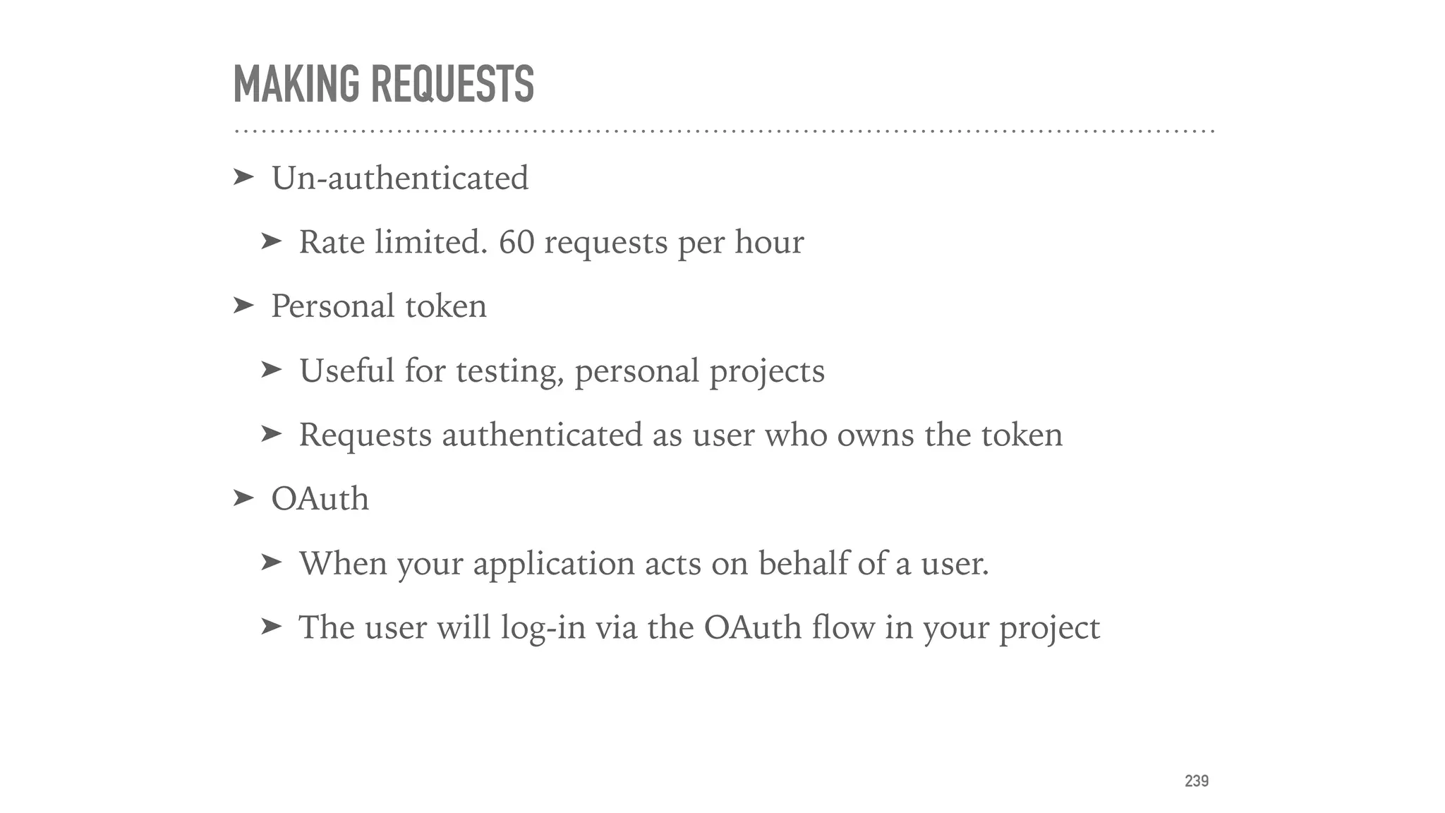 MAKING REQUESTS
➤ Un-authenticated
➤ Rate limited. 60 requests per hour
➤ Personal token
➤ Useful for testing, personal projects
➤ Requests authenticated as user who owns the token
➤ OAuth
➤ When your application acts on behalf of a user.
➤ The user will log-in via the OAuth ﬂow in your project
239
 