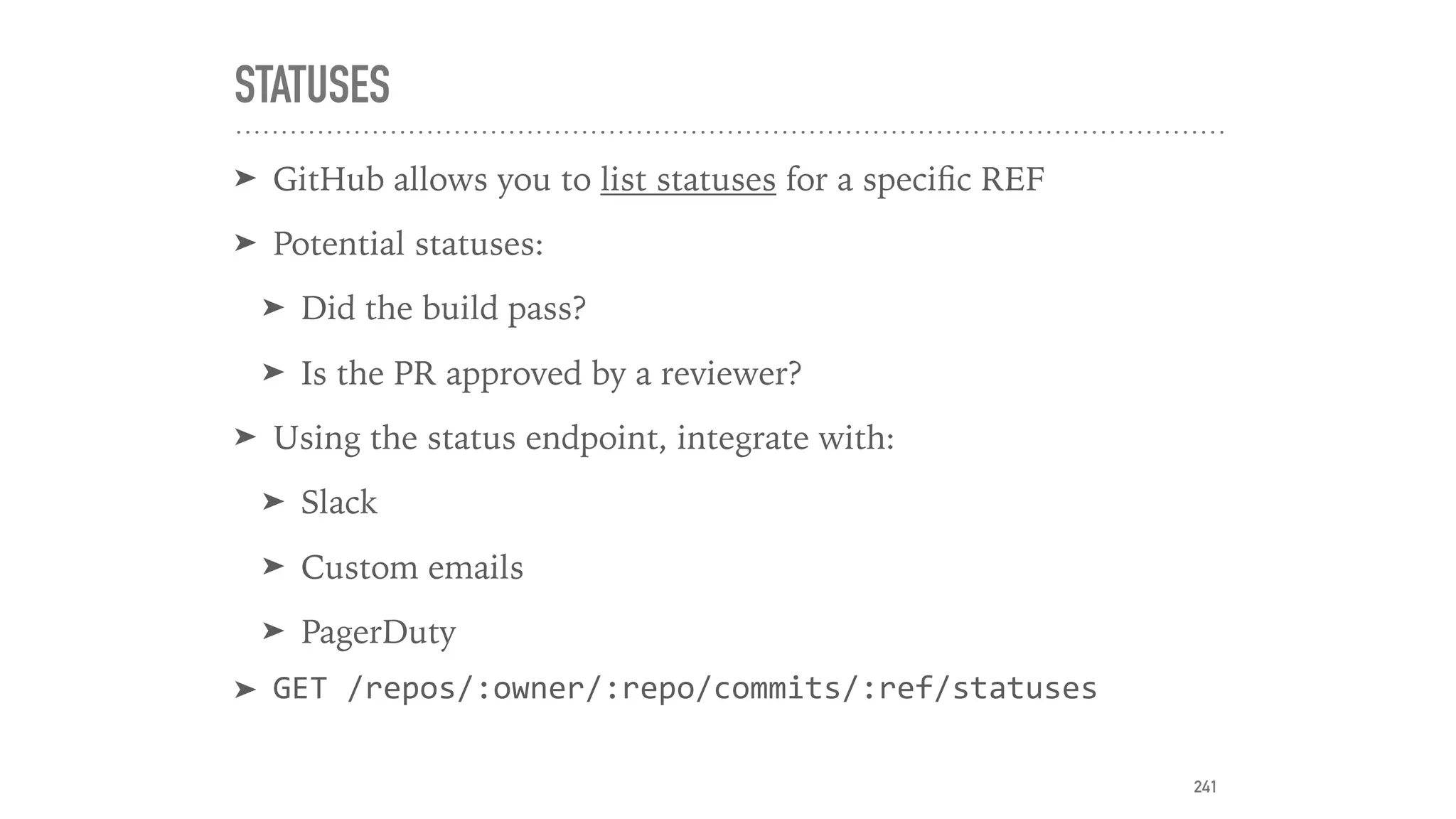 STATUSES
➤ GitHub allows you to list statuses for a speciﬁc REF
➤ Potential statuses:
➤ Did the build pass?
➤ Is the PR approved by a reviewer?
➤ Using the status endpoint, integrate with:
➤ Slack
➤ Custom emails
➤ PagerDuty
➤ GET	/repos/:owner/:repo/commits/:ref/statuses
241
 