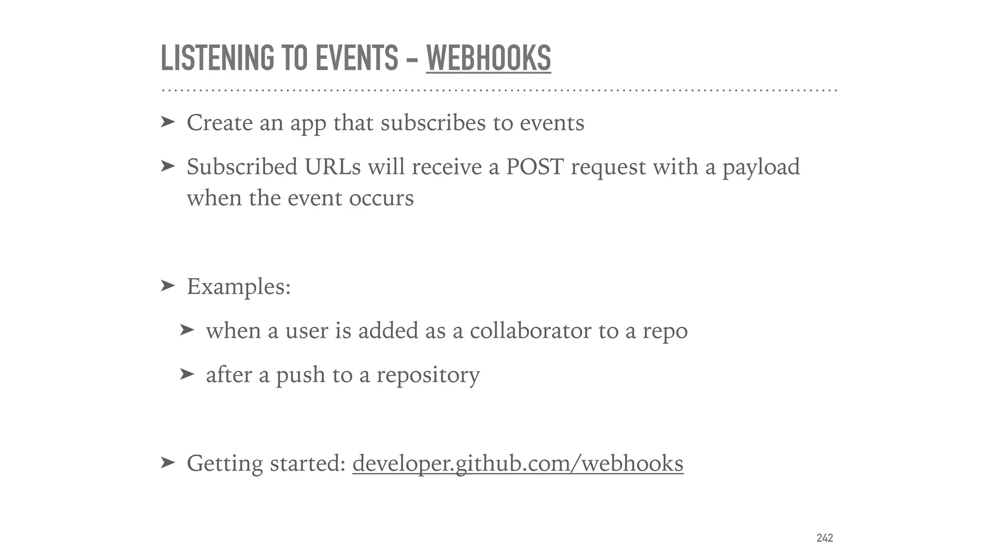 LISTENING TO EVENTS - WEBHOOKS
➤ Create an app that subscribes to events
➤ Subscribed URLs will receive a POST request with a payload
when the event occurs
➤ Examples:
➤ when a user is added as a collaborator to a repo
➤ after a push to a repository
➤ Getting started: developer.github.com/webhooks
242
 