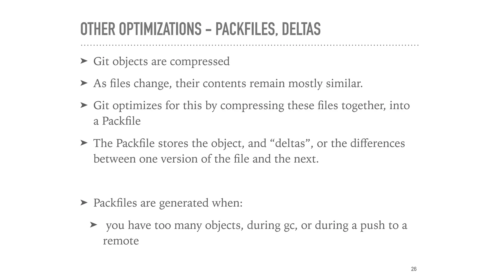 OTHER OPTIMIZATIONS - PACKFILES, DELTAS
➤ Git objects are compressed
➤ As ﬁles change, their contents remain mostly similar.
➤ Git optimizes for this by compressing these ﬁles together, into
a Packﬁle
➤ The Packﬁle stores the object, and “deltas”, or the diﬀerences
between one version of the ﬁle and the next.
➤ Packﬁles are generated when:
➤ you have too many objects, during gc, or during a push to a
remote
26
 