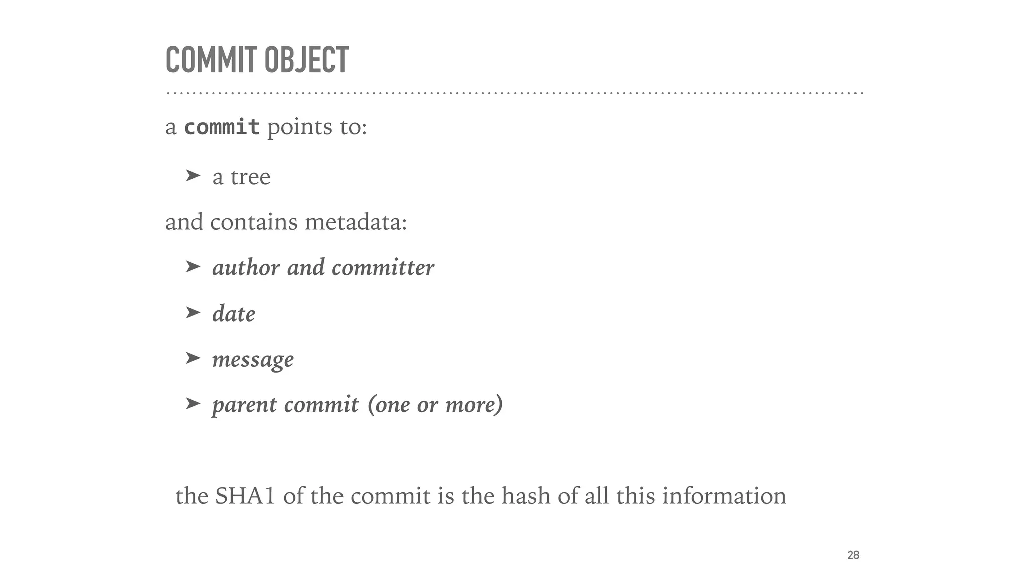 COMMIT OBJECT
a commit points to:
➤ a tree
and contains metadata:
➤ author and committer
➤ date
➤ message
➤ parent commit (one or more)
the SHA1 of the commit is the hash of all this information
28
 