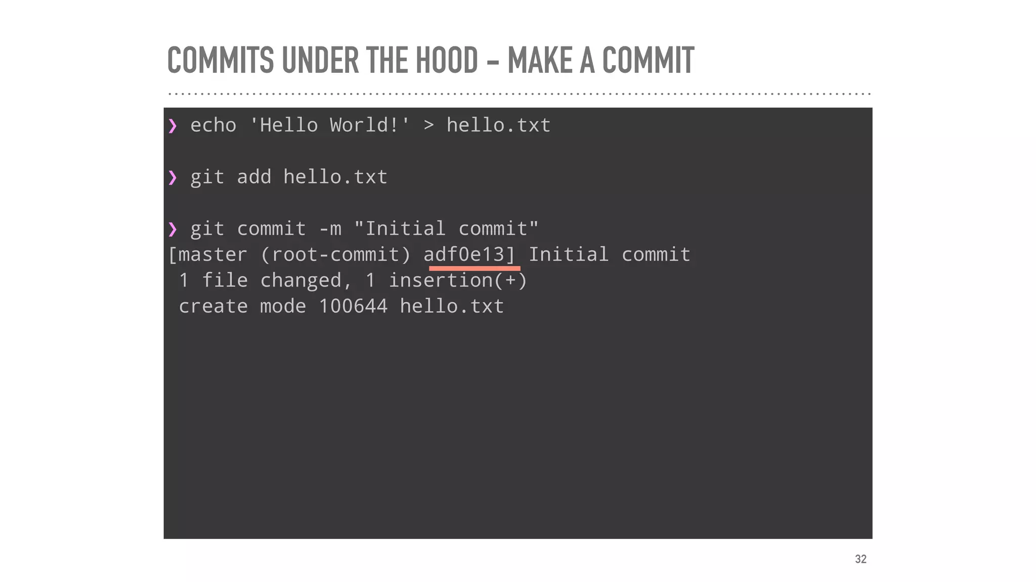 COMMITS UNDER THE HOOD - MAKE A COMMIT
❯ echo 'Hello World!' > hello.txt
❯ git add hello.txt
❯ git commit -m "Initial commit"
[master (root-commit) adf0e13] Initial commit
1 file changed, 1 insertion(+)
create mode 100644 hello.txt
32
 