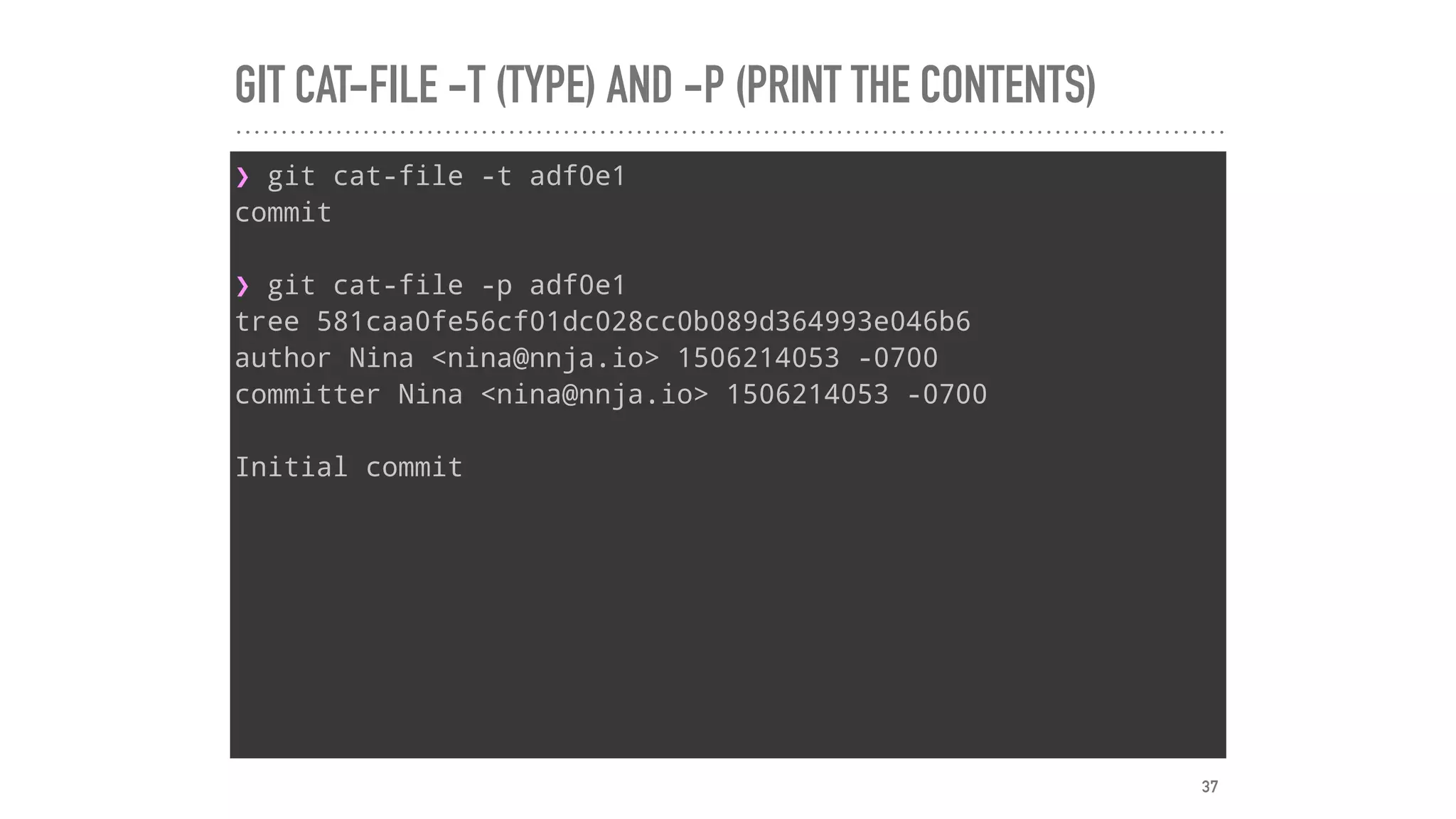 GIT CAT-FILE -T (TYPE) AND -P (PRINT THE CONTENTS)
❯ git cat-file -t adf0e1
commit
❯ git cat-file -p adf0e1
tree 581caa0fe56cf01dc028cc0b089d364993e046b6
author Nina <nina@nnja.io> 1506214053 -0700
committer Nina <nina@nnja.io> 1506214053 -0700
Initial commit
37
 
