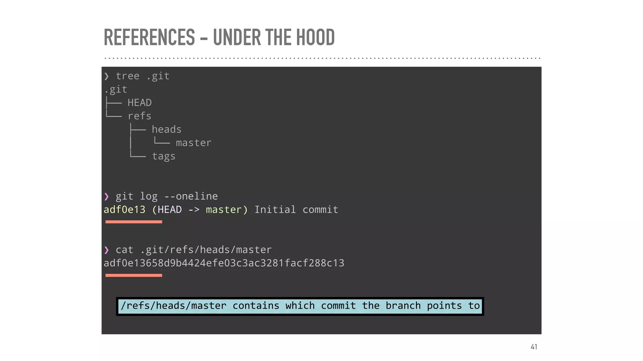 REFERENCES - UNDER THE HOOD
❯ tree .git
.git
├── HEAD
└── refs
├── heads
│   └── master
└── tags
❯ git log --oneline
adf0e13 (HEAD -> master) Initial commit
❯ cat .git/refs/heads/master
adf0e13658d9b4424efe03c3ac3281facf288c13
/refs/heads/master	contains	which	commit	the	branch	points	to
41
 