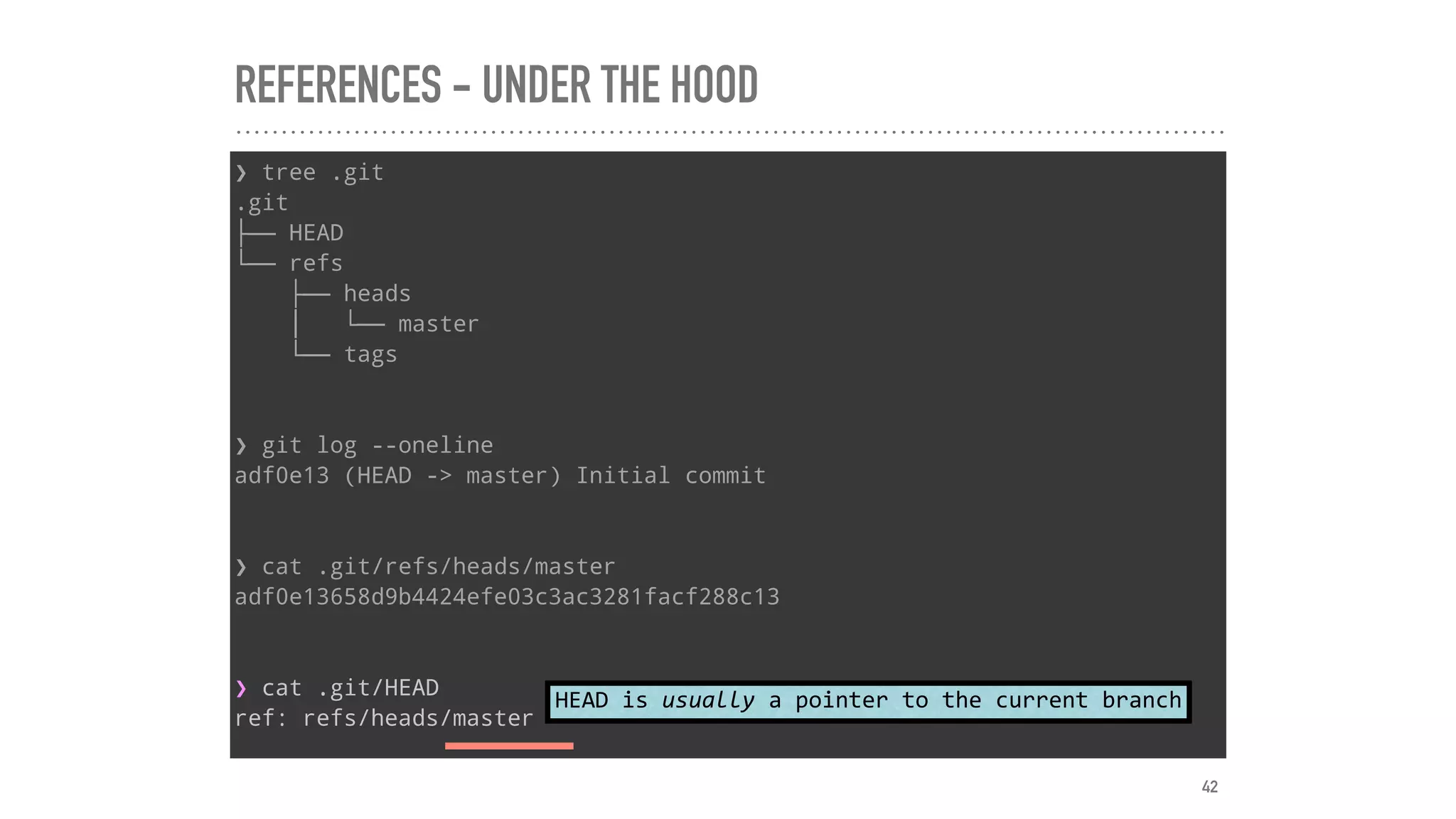 REFERENCES - UNDER THE HOOD
❯ tree .git
.git
├── HEAD
└── refs
├── heads
│   └── master
└── tags
❯ git log --oneline
adf0e13 (HEAD -> master) Initial commit
❯ cat .git/refs/heads/master
adf0e13658d9b4424efe03c3ac3281facf288c13
❯ cat .git/HEAD
ref: refs/heads/master
HEAD	is	usually	a	pointer	to	the	current	branch
42
 