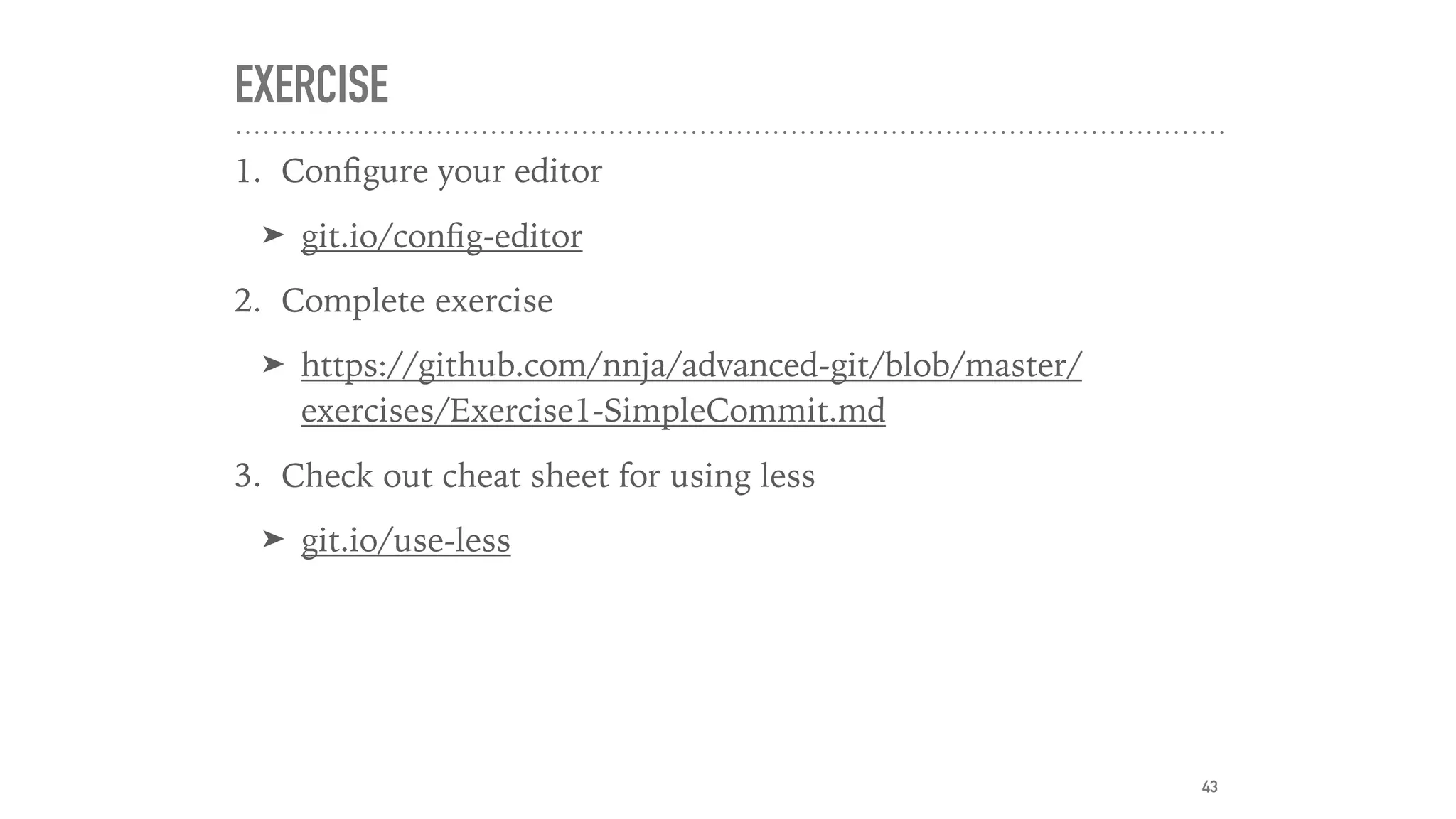 EXERCISE
1. Conﬁgure your editor
➤ git.io/conﬁg-editor
2. Complete exercise
➤ https://github.com/nnja/advanced-git/blob/master/
exercises/Exercise1-SimpleCommit.md
3. Check out cheat sheet for using less
➤ git.io/use-less
43
 