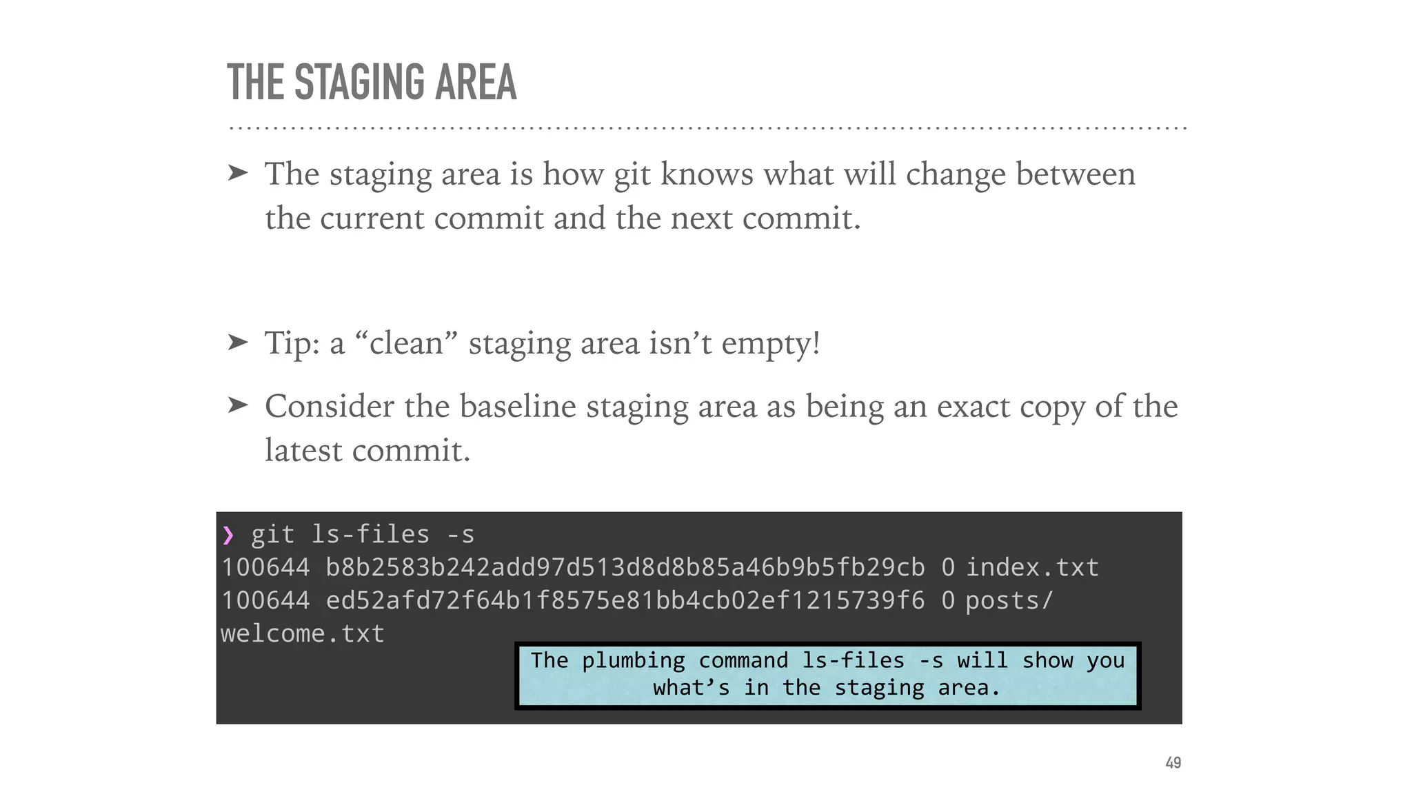 THE STAGING AREA
➤ The staging area is how git knows what will change between
the current commit and the next commit.
➤ Tip: a “clean” staging area isn’t empty!
➤ Consider the baseline staging area as being an exact copy of the
latest commit.
❯ git ls-files -s
100644 b8b2583b242add97d513d8d8b85a46b9b5fb29cb 0 index.txt
100644 ed52afd72f64b1f8575e81bb4cb02ef1215739f6 0 posts/
welcome.txt
The	plumbing	command	ls-files	-s	will	show	you	
what’s	in	the	staging	area.
49
 