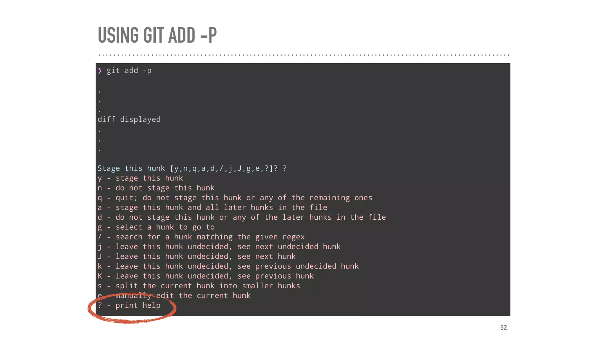 USING GIT ADD -P
❯ git add -p
.
.
.
diff displayed
.
.
.
Stage this hunk [y,n,q,a,d,/,j,J,g,e,?]? ?
y - stage this hunk
n - do not stage this hunk
q - quit; do not stage this hunk or any of the remaining ones
a - stage this hunk and all later hunks in the file
d - do not stage this hunk or any of the later hunks in the file
g - select a hunk to go to
/ - search for a hunk matching the given regex
j - leave this hunk undecided, see next undecided hunk
J - leave this hunk undecided, see next hunk
k - leave this hunk undecided, see previous undecided hunk
K - leave this hunk undecided, see previous hunk
s - split the current hunk into smaller hunks
e - manually edit the current hunk
? - print help
52
 